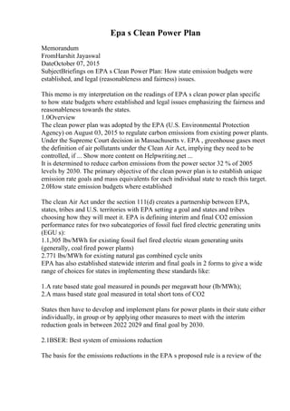 Epa s Clean Power Plan
Memorandum
FromHarshit Jayaswal
DateOctober 07, 2015
SubjectBriefings on EPA s Clean Power Plan: How state emission budgets were
established, and legal (reasonableness and fairness) issues.
This memo is my interpretation on the readings of EPA s clean power plan specific
to how state budgets where established and legal issues emphasizing the fairness and
reasonableness towards the states.
1.0Overview
The clean power plan was adopted by the EPA (U.S. Environmental Protection
Agency) on August 03, 2015 to regulate carbon emissions from existing power plants.
Under the Supreme Court decision in Massachusetts v. EPA , greenhouse gases meet
the definition of air pollutants under the Clean Air Act, implying they need to be
controlled, if ... Show more content on Helpwriting.net ...
It is determined to reduce carbon emissions from the power sector 32 % of 2005
levels by 2030. The primary objective of the clean power plan is to establish unique
emission rate goals and mass equivalents for each individual state to reach this target.
2.0How state emission budgets where established
The clean Air Act under the section 111(d) creates a partnership between EPA,
states, tribes and U.S. territories with EPA setting a goal and states and tribes
choosing how they will meet it. EPA is defining interim and final CO2 emission
performance rates for two subcategories of fossil fuel fired electric generating units
(EGU s):
1.1,305 lbs/MWh for existing fossil fuel fired electric steam generating units
(generally, coal fired power plants)
2.771 lbs/MWh for existing natural gas combined cycle units
EPA has also established statewide interim and final goals in 2 forms to give a wide
range of choices for states in implementing these standards like:
1.A rate based state goal measured in pounds per megawatt hour (lb/MWh);
2.A mass based state goal measured in total short tons of CO2
States then have to develop and implement plans for power plants in their state either
individually, in group or by applying other measures to meet with the interim
reduction goals in between 2022 2029 and final goal by 2030.
2.1BSER: Best system of emissions reduction
The basis for the emissions reductions in the EPA s proposed rule is a review of the
 