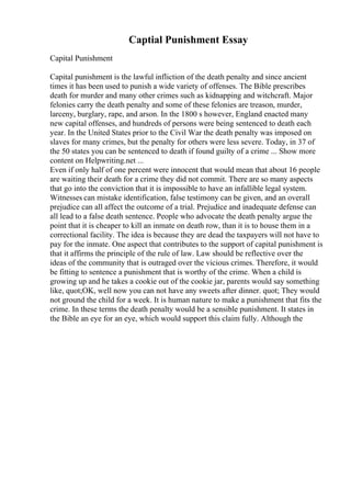 Captial Punishment Essay
Capital Punishment
Capital punishment is the lawful infliction of the death penalty and since ancient
times it has been used to punish a wide variety of offenses. The Bible prescribes
death for murder and many other crimes such as kidnapping and witchcraft. Major
felonies carry the death penalty and some of these felonies are treason, murder,
larceny, burglary, rape, and arson. In the 1800 s however, England enacted many
new capital offenses, and hundreds of persons were being sentenced to death each
year. In the United States prior to the Civil War the death penalty was imposed on
slaves for many crimes, but the penalty for others were less severe. Today, in 37 of
the 50 states you can be sentenced to death if found guilty of a crime ... Show more
content on Helpwriting.net ...
Even if only half of one percent were innocent that would mean that about 16 people
are waiting their death for a crime they did not commit. There are so many aspects
that go into the conviction that it is impossible to have an infallible legal system.
Witnesses can mistake identification, false testimony can be given, and an overall
prejudice can all affect the outcome of a trial. Prejudice and inadequate defense can
all lead to a false death sentence. People who advocate the death penalty argue the
point that it is cheaper to kill an inmate on death row, than it is to house them in a
correctional facility. The idea is because they are dead the taxpayers will not have to
pay for the inmate. One aspect that contributes to the support of capital punishment is
that it affirms the principle of the rule of law. Law should be reflective over the
ideas of the community that is outraged over the vicious crimes. Therefore, it would
be fitting to sentence a punishment that is worthy of the crime. When a child is
growing up and he takes a cookie out of the cookie jar, parents would say something
like, quot;OK, well now you can not have any sweets after dinner. quot; They would
not ground the child for a week. It is human nature to make a punishment that fits the
crime. In these terms the death penalty would be a sensible punishment. It states in
the Bible an eye for an eye, which would support this claim fully. Although the
 