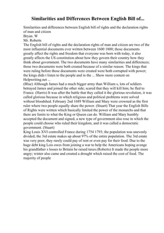 Similarities and Differences Between English Bill of...
Similarities and differences between English bill of rights and the declaration rights
of man and citizen
Bryan. W
Mr. Roberts
The English bill of rights and the declaration rights of man and citizen are two of the
most influential documents ever written between 1600 1800; those documents
greatly affect the rights and freedom that everyone was born with today, it also
greatly affects the US constitution about how they govern their country how they
think about government. The two documents have many similarities and differences;
those two documents were both created because of a similar reason. The kings that
were ruling before those documents were created were both corrupted with power;
the kings didn t listen to the people and in the ... Show more content on
Helpwriting.net ...
(Blue) Although James had a much bigger army than William s, lots of soldiers
betrayed James and joined the other side; scared that they will kill him; he fled to
France. (Harris) It was after the battle that they called it the glorious revolution, it was
called glorious because in which religious and political problems were solved
without bloodshed. February 2nd 1689 William and Mary were crowned as the first
ruler where two people equally share the power. (Stuart) That year the English Bills
of Rights were written which basically limited the power of the monarchs and that
there are limits to what the King or Queen can do. William and Mary humbly
accepted the document and signed, a new type of government also rose in which the
people could choose who ruled their kingdom, and it was called a democratic
government. (Stuart)
King Louis XVI controlled France during 1754 1793; the population was unevenly
divided; the 3rd estate makes up about 97% of the entire population. The 3rd estate
was very poor, they rarely could pay of rent or even pay for their food. Due to the
huge debt king Lois owes from joining a war to help the Americans hoping avenge
his grandfather s losses to Britain he raised taxes.(Roberts) It made the people more
angry; winter also came and created a drought which raised the cost of food. The
majority of people
 