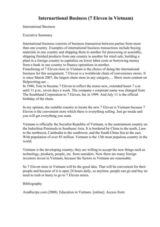 Internartional Business (7 Eleven in Vietnam)
International Business
Executive Summary
International business consists of business transaction between parties from more
than one country. Examples of international business transactions include buying
materials in one country and shipping them to another for processing or assembly,
shipping finished products from one country to another for retail sale, building a
plant in a foreign country to capitalize on lower labor costs or borrowing money
from a bank in one country to finance operations in another.
Franchising of 7 Eleven store in Vietnam is the choice of doing the international
business for this assignment. 7 Eleven is a worldwide chain of convenience stores. It
is since March 2007, the largest chain store in any category,... Show more content on
Helpwriting.net ...
In 1946, Tote m became 7 Eleven to reflect the stores new, extended hours 7 a.m.
until 11 p.m., seven days a week. The company s corporate name was changed from
The Southland Corporation to 7 Eleven, Inc in 1999. And July 11 is the official
birthday of the chain.
In my opinion, the suitable country to locate the new 7 Eleven is Vietnam because 7
Eleven is the convenient store which there is everything selling. Just go inside and
you will get everything you want.
Vietnam is officially the Socialist Republic of Vietnam, is the easternmost country on
the Indochina Peninsula in Southeast Asia. It is bordered by China to the north, Laos
to the northwest, Cambodia to the southwest, and the South China Sea to the east.
With population of over 85 million. Vietnam is the 13th most populous country in the
world.
Vietnam is the developing country; they are willing to accept the new things such as
technology, products, people, etc. from outsiders. Now there are many foreign
investors invest in Vietnam, because the factors in Vietnam are reasonable.
So 7 Eleven store in Vietnam will be the good idea. That will be convenient for their
people and because of it is open 24 hours daily, so anytime, people can go and buy no
need to rush or hurry to go to 7 Eleven stores.
Bibliography
AsiaRecipe.com (2008). Education in Vietnam. [online]. Access from:
 