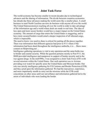 Joint Task Force
The world economy has become smaller in recent decades due to technological
advances and the sharing of information. The divide between countries economies
has shrunk due these advances making the world seem like a smaller place. A small
business in rural North Carolina can now do business with anyone all over the world.
The United Stateseconomyis reaching all over the world in order to take advantage
of the information age and a world where deals are made in real time. The idea of
less open and more secure borders would have a major impact on the United States
economy. The amount of cargo that enters the United States is staggering, and to
have more secured borders would entail a deeper inspection of all inbound cargo,
which is impossible.
The need to know vice need to share is critical for putting all the pieces together.
There was information that different agencies had prior to 9/11 where if the
information had been shard throughout the intelligence umbrella, it is ... Show more
content on Helpwriting.net ...
Intelligence gathering operations is vital to any operation and the same holds true
to border and coastal security. While the question pertains mostly to Post 9/11, the
DOD provided intelligence and manpower in support of border security and in the
war against drugs. In the mid1990s, I was assigned to a Joint Task Force (JTF) with
several missions within the United States. One such operation was in Arizona
providing over watch for specific areas the United States and Mexican border. Our
role was strictly intelligence gathering for US Customs and Border Protection (CFB)
and they acted upon the information gathered. We had the man power, experience,
and more importantly stealth to carry out the missions while the CFB could
concentrate on other areas until our surveillance and information gathered led to the
arrest of individuals who were leading the border
 