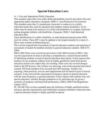 Special Education Laws
A. 1. Free and Appropriate Public Education
This mandate states that every child, abled and disabled, must be provided a free and
appropriate public education. (Gargiulo, 2006) 2. Least Restrictive Environment
This mandate states that if a mainstream classroom is conducive to a child s
individual needs they must be educated with children without disabilities. Every
effort must be made to be inclusive of a child with disabilities in a regular classroom
setting alongside children with disabilities. (Gargiulo, 2006) 3. Individualized
Education Plan
Upon identification of a child s disability, an individualized education plan (IEP)
must be written. These IEP s must be updated or developed annually by a team of ...
Show more content on Helpwriting.net ...
The revision required that assessments of special education students and reporting of
assessment of student be handled similarly to general education students. (IDEA 97,
2003)
IDEA 2004 There were several key provisions of the 2004 revision of IDEA. One
was the requirement of states to develop a comprehensive, research based method
of identifying students in need of special education intervention. It also requires that
teachers of core academic subjects must be highly qualified to teach both special
education and the core subject they are teaching. There were also several changes
made to the IEP process. One of these was allowing, with written parental and school
consent, IEP team members to be excused from IEP meetings. Another was
requiring, when practical, services and supplemental aids be based on peer reviewed
research. It also removed the requirement of progress reports in special education
with the same frequency as general education. It also requires that students who exit
special education, whether through graduation or by maximum age, be given a
summary of academic and functional performance. (IDEA 2004 Final Regulations
Update, 2013)
PL 108 446 This revision expanded upon the definition of highly qualified teachers
and gave specific requirements and established evaluation methods to determine that
a special education teacher is highly qualified in special
 