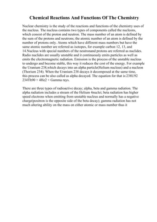 Chemical Reactions And Functions Of The Chemistry
Nuclear chemistry is the study of the reactions and functions of the chemistry uses of
the nucleus. The nucleus contains two types of components called the nucleons,
which consist of the proton and neutron. The mass number of an atom is defined by
the sum of the protons and neutrons; the atomic number of an atom is defined by the
number of protons only. Atoms which have different mass numbers but have the
same atomic number are referred as isotopes, for example carbon 12, 13, and
14.Nucleus with special numbers of the neutronand protons are referred as nuclides.
Radio nuclides are usually unstable and it continuously emits particles as well as
emits the electromagnetic radiation. Emission is the process of the unstable nucleus
to undergo and become stable, this way it reduces the cost of the energy. For example
the Uranium 238,which decays into an alpha particle(Helium nucleus) and a nucleon
(Thorium 234). When the Uranium 238 decays it decomposed at the same time,
this process can be also called as alpha decayed. The equation for that is:238U92
234Th90 + 4He2 + Gamma rays.
There are three types of radioactive decay; alpha, beta and gamma radiation. The
alpha radiation includes a stream of the Helium 4nuclei; beta radiation has higher
speed electrons when emitting from unstable nucleus and normally has a negative
charge(positron is the opposite side of the beta decay); gamma radiation has not
much altering ability on the mass on either atomic or mass number thus it
 