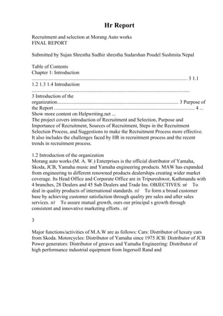 Hr Report
Recruitment and selection at Morang Auto works
FINAL REPORT
Submitted by Sujan Shrestha Sudhir shrestha Sudarshan Poudel Sushmita Nepal
Table of Contents
Chapter 1: Introduction
........................................................................................................................... 3 1.1
1.2 1.3 1.4 Introduction
.............................................................................................................................
3 Introduction of the
organization................................................................................................ 3 Purpose of
the Report ............................................................................................................... 4 ...
Show more content on Helpwriting.net ...
The project covers introduction of Recruitment and Selection, Purpose and
Importance of Recruitment, Sources of Recruitment, Steps in the Recruitment
Selection Process, and Suggestions to make the Recruitment Process more effective.
It also includes the challenges faced by HR in recruitment process and the recent
trends in recruitment process.
1.2 Introduction of the organization
Morang auto works (M. A. W.) Enterprises is the official distributor of Yamaha,
Skoda, JCB, Yamaha music and Yamaha engineering products. MAW has expanded
from engineering to different renowned products dealerships creating wider market
coverage. Its Head Office and Corporate Office are in Tripureshwor, Kathmandu with
4 branches, 28 Dealers and 45 Sub Dealers and Trade Ins. OBJECTIVES: пѓ To
deal in quality products of international standards. пѓ To form a broad customer
base by achieving customer satisfaction through quality pre sales and after sales
services. пѓ To assure mutual growth, ours our principal s growth through
consistent and innovative marketing efforts . пѓ
3
Major functions/activities of M.A.W are as follows: Cars: Distributor of luxury cars
from Skoda. Motorcycles: Distributor of Yamaha since 1975 JCB: Distributor of JCB
Power generators: Distributor of greaves and Yamaha Engineering: Distributor of
high performance industrial equipment from Ingersoll Rand and
 