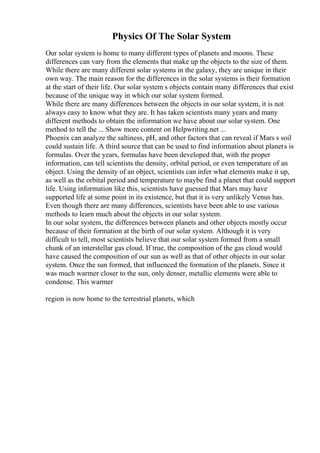 Physics Of The Solar System
Our solar system is home to many different types of planets and moons. These
differences can vary from the elements that make up the objects to the size of them.
While there are many different solar systems in the galaxy, they are unique in their
own way. The main reason for the differences in the solar systems is their formation
at the start of their life. Our solar system s objects contain many differences that exist
because of the unique way in which our solar system formed.
While there are many differences between the objects in our solar system, it is not
always easy to know what they are. It has taken scientists many years and many
different methods to obtain the information we have about our solar system. One
method to tell the ... Show more content on Helpwriting.net ...
Phoenix can analyze the saltiness, pH, and other factors that can reveal if Mars s soil
could sustain life. A third source that can be used to find information about planets is
formulas. Over the years, formulas have been developed that, with the proper
information, can tell scientists the density, orbital period, or even temperature of an
object. Using the density of an object, scientists can infer what elements make it up,
as well as the orbital period and temperature to maybe find a planet that could support
life. Using information like this, scientists have guessed that Mars may have
supported life at some point in its existence, but that it is very unlikely Venus has.
Even though there are many differences, scientists have been able to use various
methods to learn much about the objects in our solar system.
In our solar system, the differences between planets and other objects mostly occur
because of their formation at the birth of our solar system. Although it is very
difficult to tell, most scientists believe that our solar system formed from a small
chunk of an interstellar gas cloud. If true, the composition of the gas cloud would
have caused the composition of our sun as well as that of other objects in our solar
system. Once the sun formed, that influenced the formation of the planets. Since it
was much warmer closer to the sun, only denser, metallic elements were able to
condense. This warmer
region is now home to the terrestrial planets, which
 