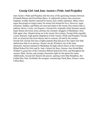 Gossip Girl And Jane Austen s Pride And Prejudice
Jane Austen s Pride and Prejudice tells the story of the agonizing romance between
Elizabeth Bennet and Fitzwilliam Darcy. In eighteenth century class conscious
England, wealthy families married for money and a stable reputation. Many critics
argue that people no longer marry for money but instead for love. However, sugar
mommies, daddies, and babies are more prevalent in the twenty first century than is
publicly shown. Cecily von Ziegesar s Gossip Girl, originally chick literature turned
major drama television series, portrays the romantic struggles of Manhattan s East
Side upper class. Despite being set in the twenty first century, Gossip Girlis arguably
a more dramatic, high quality adaptation of Jane Austen s Pride and Prejudice. Gossip
Girl, an American television drama, had six seasons, all told by the narrator
Gossip Girl. Gossip Girl runs a highly popular blog that gives the Upper East Side
adolescents little to no privacy. Serena van der Woodsen, one of the main
characters, had just returned to Manhattan for high school classes at the Constance
Billard School for Girls and St. Jude s School for Boys. Serena s best friend Blair
Waldorf is queen bee of the Constance Billard School for Girls, and throughout the
seasons, Blair, Serena, and younger classmates fight for the queen bee status.
Additionally, Gossip Girl features the poorer, aspiring writer Dan Humphrey, the
Golden Boy Nate Archibald, the arrogant, womanizing Chuck Bass, Serena s mom
Lillian Bass,
 