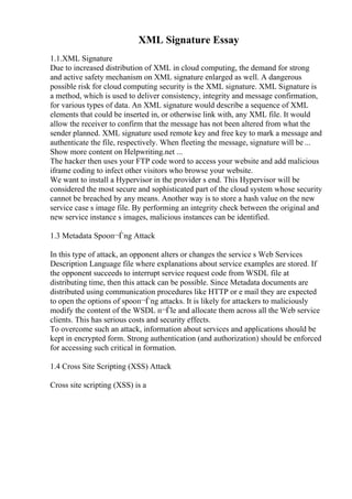 XML Signature Essay
1.1.XML Signature
Due to increased distribution of XML in cloud computing, the demand for strong
and active safety mechanism on XML signature enlarged as well. A dangerous
possible risk for cloud computing security is the XML signature. XML Signature is
a method, which is used to deliver consistency, integrity and message confirmation,
for various types of data. An XML signature would describe a sequence of XML
elements that could be inserted in, or otherwise link with, any XML file. It would
allow the receiver to confirm that the message has not been altered from what the
sender planned. XML signature used remote key and free key to mark a message and
authenticate the file, respectively. When fleeting the message, signature will be ...
Show more content on Helpwriting.net ...
The hacker then uses your FTP code word to access your website and add malicious
iframe coding to infect other visitors who browse your website.
We want to install a Hypervisor in the provider s end. This Hypervisor will be
considered the most secure and sophisticated part of the cloud system whose security
cannot be breached by any means. Another way is to store a hash value on the new
service case s image file. By performing an integrity check between the original and
new service instance s images, malicious instances can be identified.
1.3 Metadata Spooп¬Ѓng Attack
In this type of attack, an opponent alters or changes the service s Web Services
Description Language file where explanations about service examples are stored. If
the opponent succeeds to interrupt service request code from WSDL file at
distributing time, then this attack can be possible. Since Metadata documents are
distributed using communication procedures like HTTP or e mail they are expected
to open the options of spooп¬Ѓng attacks. It is likely for attackers to maliciously
modify the content of the WSDL п¬Ѓle and allocate them across all the Web service
clients. This has serious costs and security effects.
To overcome such an attack, information about services and applications should be
kept in encrypted form. Strong authentication (and authorization) should be enforced
for accessing such critical in formation.
1.4 Cross Site Scripting (XSS) Attack
Cross site scripting (XSS) is a
 