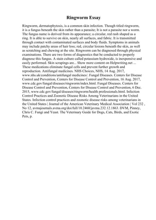 Ringworm Essay
Ringworm, dermatophytosis, is a common skin infection. Though titled ringworm,
it is a fungus beneath the skin rather than a parasite; It is not a parasite nor a worm.
The fungus name is derived from its appearance; a circular, red rash shaped as a
ring. It is able to survive on skin, nearly all surfaces, and fabric. It is transmitted
through contact with contaminated surfaces and body fluids. Symptoms in animals
may include patchy areas of hair loss; red, circular lesions beneath the skin, as well
as scratching and chewing at the site. Ringworm can be diagnosed through physical
examinations. There are two forms of diagnostics that be conducted to properly
diagnose this fungus. A stain culture called potassium hydroxide, is inexpensive and
easily performed. Skin scrapings are... Show more content on Helpwriting.net ...
These medications eliminate fungal cells and prevent further growth and
reproduction. Antifungal medicines. NHS Choices, NHS, 14 Aug. 2017,
www.nhs.uk/conditions/antifungal medicines/. Fungal Diseases. Centers for Disease
Control and Prevention, Centers for Disease Control and Prevention, 16 Aug. 2017,
www.cdc.gov/fungal/diseases/ringworm/index.html. Fungal Diseases. Centers for
Disease Control and Prevention, Centers for Disease Control and Prevention, 6 Dec.
2015, www.cdc.gov/fungal/diseases/ringworm/health professionals.html. Infection
Control Practices and Zoonotic Disease Risks Among Veterinarians in the United
States. Infection control practices and zoonotic disease risks among veterinarians in
the United States | Journal of the American Veterinary Medical Association | Vol 232 ,
No 12, avmajournals.avma.org/doi/full/10.2460/javma.232.12.1863. DVM, Pinney,
Chris C. Fungi and Yeast. The Veterinary Guide for Dogs, Cats, Birds, and Exotic
Pets, p.
 