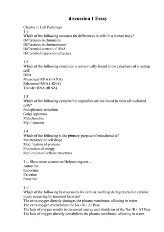 discussion 1 Essay
Chapter 1: Cell Pathology
1 1
Which of the following accounts for differences in cells in a human body?
Differences in chromatin
Differences in chromosomes
Differential content of DNA
Differential expression of genes
1 2
Which of the following structures is not normally found in the cytoplasm of a resting
cell?
DNA
Messenger RNA (mRNA)
Ribosomal RNA (rRNA)
Transfer RNA (tRNA)
1 3
Which of the following cytoplasmic organelles are not found in most all nucleated
cells?
Endoplasmic reticulum
Golgi apparatus
Mitochondria
Myofilaments
1 4
Which of the following is the primary purpose of mitochondria?
Maintenance of cell shape
Modification of proteins
Production of energy
Replication of cellular structures
1 ... Show more content on Helpwriting.net ...
Autocrine
Endocrine
Exocrine
Paracrine
1 11
Which of the following best accounts for cellular swelling during reversible cellular
injury occurring by transient hypoxia?
The extra oxygen directly damages the plasma membrane, allowing in water
The extra oxygen overwhelms the Na+/K+ ATPase
The lack of oxygen results in decreased energy and shutdown of the Na+/K+ ATPase
The lack of oxygen directly destabilizes the plasma membrane, allowing in water
 