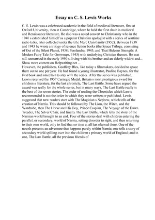 Essay on C. S. Lewis Works
C. S. Lewis was a celebrated academic in the field of medieval literature, first at
Oxford University, then at Cambridge, where he held the first chair in medieval
and Renaissance literature. He also was a noted convert to Christianity who in the
1940 s established himself as a popular Christian apologist with a series of wartime
radio talks, later collected under the title Mere Christianity (1952). Between 1938
and 1945 he wrote a trilogy of science fiction books (the Space Trilogy, consisting
of Out of the Silent Planet, 1938; Perelandra, 1943; and That Hideous Strength: A
Modern Fairy Tale for Grownups, 1945) with underlying Christian themes. He was
still unmarried in the early 1950 s, living with his brother and an elderly widow and...
Show more content on Helpwriting.net ...
However, the publishers, Geoffrey Bles, like today s filmmakers, decided to space
them out to one per year. He had found a young illustrator, Pauline Baynes, for the
first book and asked her to stay with the series. After the series was published,
Lewis received the 1957 Carnegie Medal, Britain s most prestigious award for
children s literature, for the last chronicle, The Last Battle. Some have argued the
award was really for the whole series, but in many ways, The Last Battle really is
the best of the seven stories. The order of reading the Chronicles which Lewis
recommended is not the order in which they were written or published. Lewis
suggested that new readers start with The Magician s Nephew, which tells of the
creation of Narnia. This should be followed by The Lion, the Witch, and the
Wardrobe, then The Horse and His Boy, Prince Caspian, The Voyage of the Dawn
Treader, The Silver Chair, and finally The Last Battle, which tells the story of the
Narnian world brought to an end. Four of the stories deal with children entering the
parallel, or secondary, world of Narnia, setting disorder to right, and then returning
to their own world, only to find that no time at all has elapsed there. One of the
novels presents an adventure that happens purely within Narnia; one tells a story of
secondary world spilling over into the children s primary world of England; and in
one, The Last Battle, all the previous friends of
 