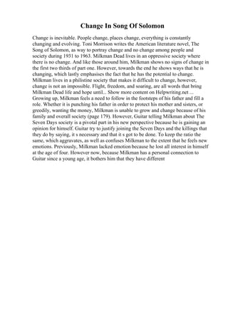 Change In Song Of Solomon
Change is inevitable. People change, places change, everything is constantly
changing and evolving. Toni Morrison writes the American literature novel, The
Song of Solomon, as way to portray change and no change among people and
society during 1931 to 1963. Milkman Dead lives in an oppressive society where
there is no change. And like those around him, Milkman shows no signs of change in
the first two thirds of part one. However, towards the end he shows ways that he is
changing, which lastly emphasises the fact that he has the potential to change.
Milkman lives in a philistine society that makes it difficult to change, however,
change is not an impossible. Flight, freedom, and soaring, are all words that bring
Milkman Dead life and hope until... Show more content on Helpwriting.net ...
Growing up, Milkman feels a need to follow in the footsteps of his father and fill a
role. Whether it is punching his father in order to protect his mother and sisters, or
greedily, wanting the money, Milkman is unable to grow and change because of his
family and overall society (page 179). However, Guitar telling Milkman about The
Seven Days society is a pivotal part in his new perspective because he is gaining an
opinion for himself. Guitar try to justify joining the Seven Days and the killings that
they do by saying, it s necessary and that it s got to be done. To keep the ratio the
same, which aggravates, as well as confuses Milkman to the extent that he feels new
emotions. Previously, Milkman lacked emotion because he lost all interest in himself
at the age of four. However now, because Milkman has a personal connection to
Guitar since a young age, it bothers him that they have different
 