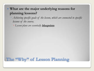   What are the major underlying reasons for
    planning lessons?
    ◦ Achieving specific goals of the lesson, which are connected to specific
      lessons of the course.
        Lesson plans are essentially blueprints.




The “Why” of Lesson Planning
 