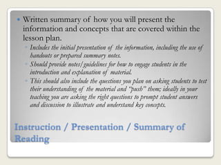    Written summary of how you will present the
    information and concepts that are covered within the
    lesson plan.
    ◦ Includes the initial presentation of the information, including the use of
      handouts or prepared summary notes.
    ◦ Should provide notes/guidelines for how to engage students in the
      introduction and explanation of material.
    ◦ This should also include the questions you plan on asking students to test
      their understanding of the material and “push” them; ideally in your
      teaching you are asking the right questions to prompt student answers
      and discussion to illustrate and understand key concepts.


Instruction / Presentation / Summary of
Reading
 
