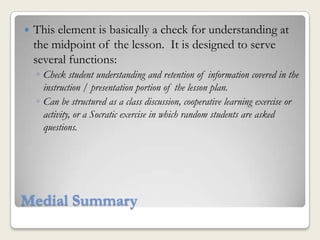   This element is basically a check for understanding at
    the midpoint of the lesson. It is designed to serve
    several functions:
    ◦ Check student understanding and retention of information covered in the
      instruction / presentation portion of the lesson plan.
    ◦ Can be structured as a class discussion, cooperative learning exercise or
      activity, or a Socratic exercise in which random students are asked
      questions.




Medial Summary
 