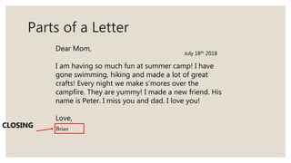 Parts of a Letter
Dear Mom,
I am having so much fun at summer camp! I have
gone swimming, hiking and made a lot of great
crafts! Every night we make s’mores over the
campfire. They are yummy! I made a new friend. His
name is Peter. I miss you and dad. I love you!
Love,
BrianCLOSING
July 18th 2018
 