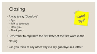 Closing
◦ A way to say ‘Goodbye’
◦ Bye,
◦ Talk to you soon,
◦ I love you,
◦ Thank you,
◦ Remember to capitalize the first letter of the first word in the
closing
◦ Can you think of any other ways to say goodbye in a letter?
 