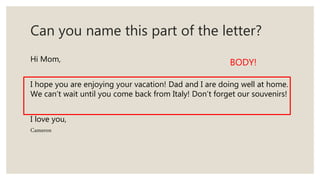 Can you name this part of the letter?
Hi Mom,
I hope you are enjoying your vacation! Dad and I are doing well at home.
We can’t wait until you come back from Italy! Don’t forget our souvenirs!
I love you,
Cameron
BODY!
 