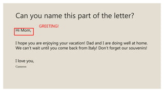 Can you name this part of the letter?
Hi Mom,
I hope you are enjoying your vacation! Dad and I are doing well at home.
We can’t wait until you come back from Italy! Don’t forget our souvenirs!
I love you,
Cameron
GREETING!
 