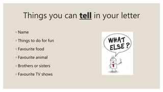 Things you can tell in your letter
◦ Name
◦ Things to do for fun
◦ Favourite food
◦ Favourite animal
◦ Brothers or sisters
◦ Favourite TV shows
 