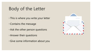 Body of the Letter
◦ This is where you write your letter
◦ Contains the message
◦ Ask the other person questions
◦ Answer their questions
◦ Give some information about you
 