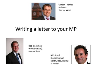 Gareth Thomas
                             (Labour)
                             Harrow West




Writing a letter to your MP

     Bob Blackman
     (Conservative)
     Harrow East
                      Nick Hurd
                      (Conservative)
                      Northwood, Ruislip
                      & Pinner
 