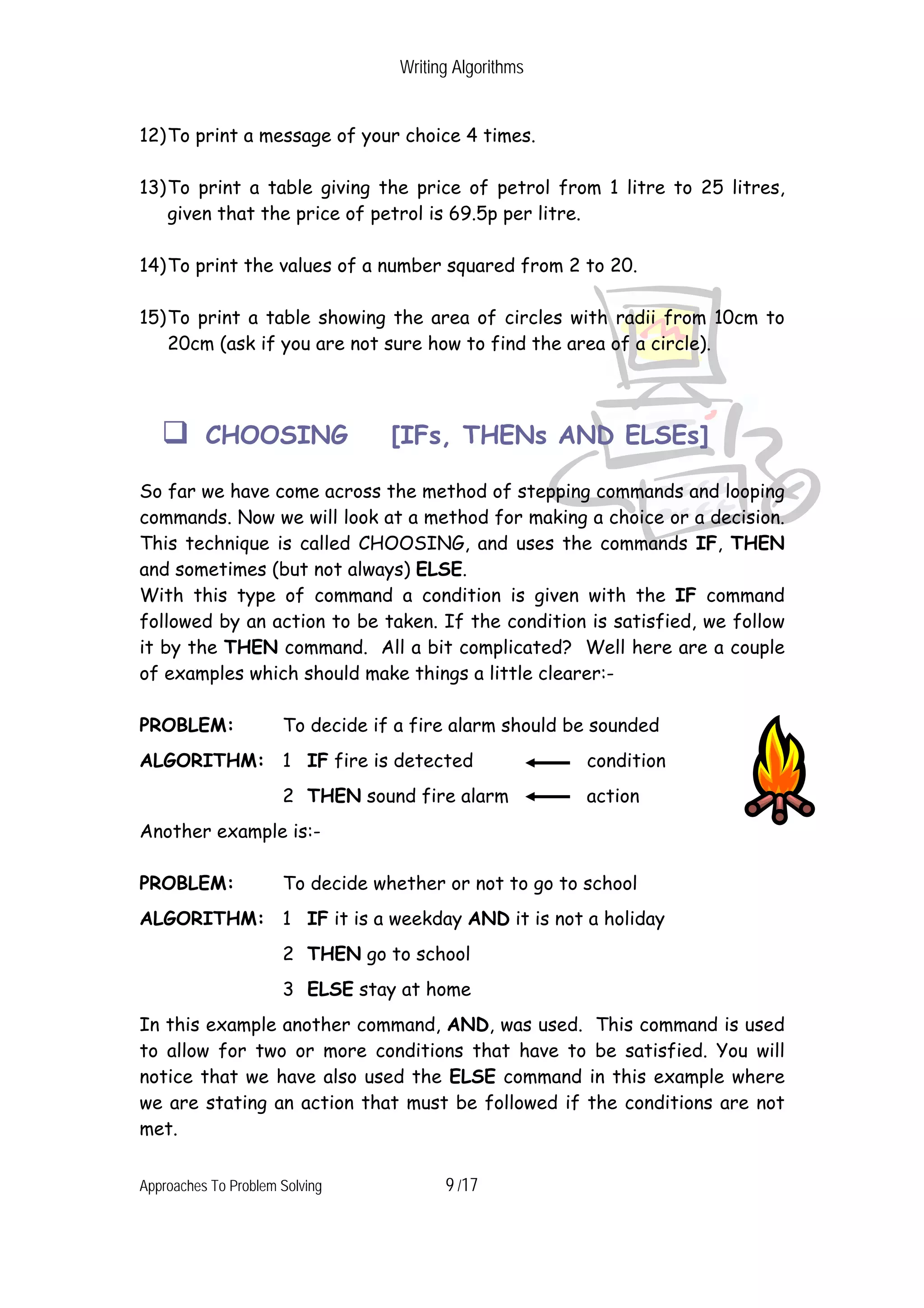 Writing Algorithms 12) To print a message of your choice 4 times. 13) To print a table giving the price of petrol from 1 litre to 25 litres, given that the price of petrol is 69.5p per litre. 14) To print the values of a number squared from 2 to 20. 15) To print a table showing the area of circles with radii from 10cm to 20cm (ask if you are not sure how to find the area of a circle). CHOOSING [IFs, THENs AND ELSEs] So far we have come across the method of stepping commands and looping commands. Now we will look at a method for making a choice or a decision. This technique is called CHOOSING, and uses the commands IF, THEN and sometimes (but not always) ELSE. With this type of command a condition is given with the IF command followed by an action to be taken. If the condition is satisfied, we follow it by the THEN command. All a bit complicated? Well here are a couple of examples which should make things a little clearer:- PROBLEM: To decide if a fire alarm should be sounded ALGORITHM: 1 IF fire is detected condition 2 THEN sound fire alarm action Another example is:- PROBLEM: To decide whether or not to go to school ALGORITHM: 1 IF it is a weekday AND it is not a holiday 2 THEN go to school 3 ELSE stay at home In this example another command, AND, was used. This command is used to allow for two or more conditions that have to be satisfied. You will notice that we have also used the ELSE command in this example where we are stating an action that must be followed if the conditions are not met. Approaches To Problem Solving 9 /17 
