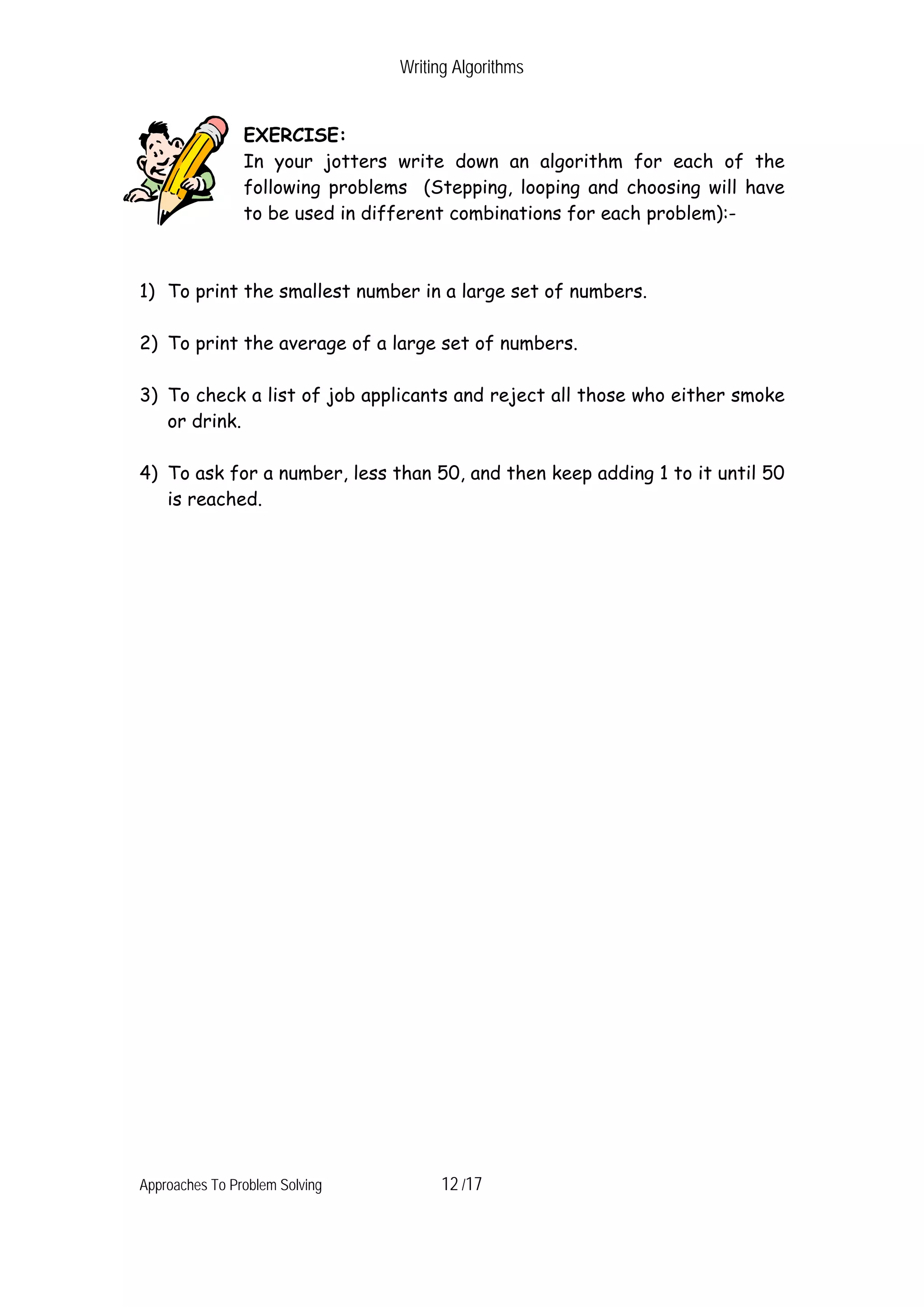 Writing Algorithms EXERCISE: In your jotters write down an algorithm for each of the following problems (Stepping, looping and choosing will have to be used in different combinations for each problem):- 1) To print the smallest number in a large set of numbers. 2) To print the average of a large set of numbers. 3) To check a list of job applicants and reject all those who either smoke or drink. 4) To ask for a number, less than 50, and then keep adding 1 to it until 50 is reached. Approaches To Problem Solving 12 /17 