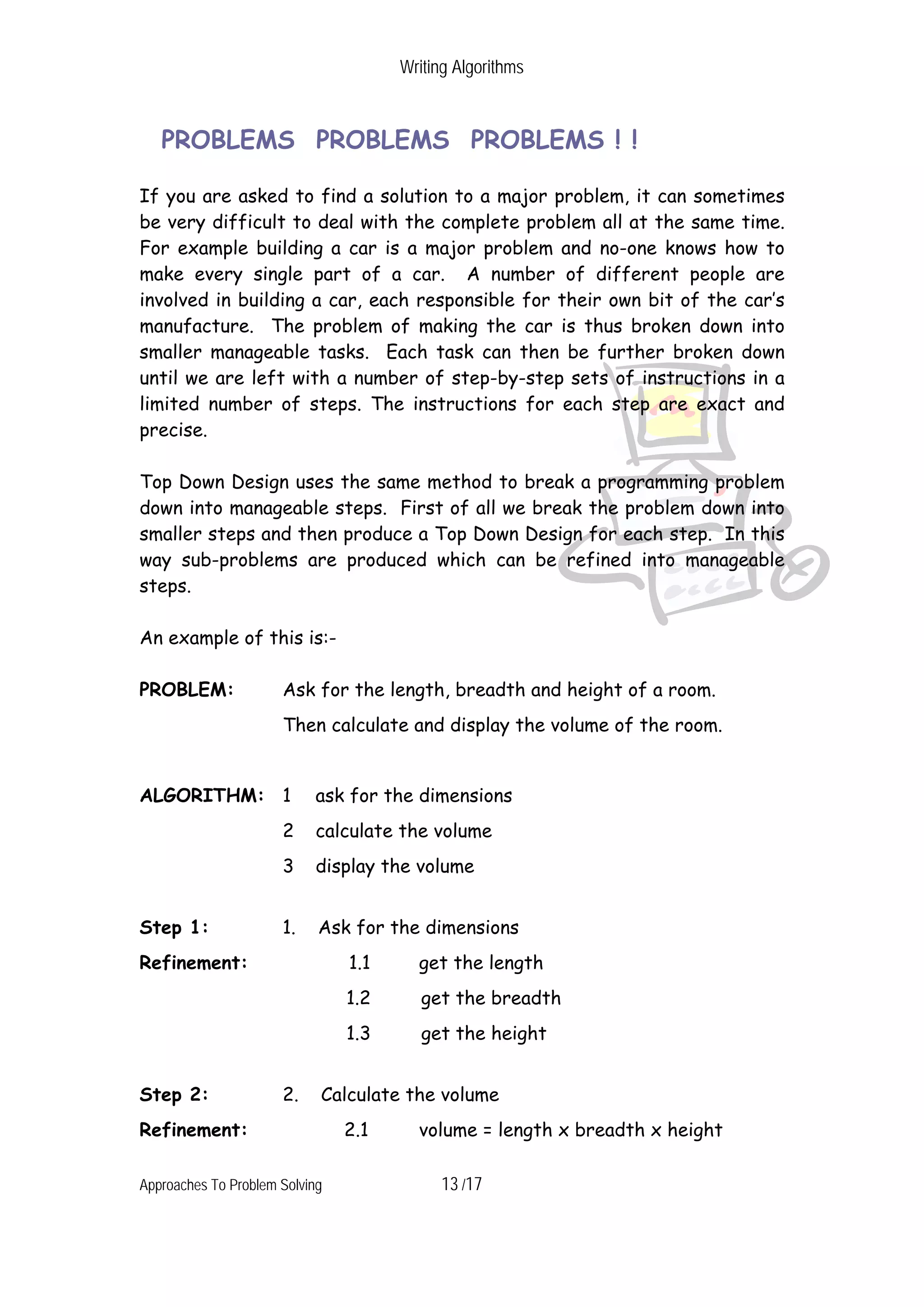 Writing Algorithms PROBLEMS PROBLEMS PROBLEMS ! ! If you are asked to find a solution to a major problem, it can sometimes be very difficult to deal with the complete problem all at the same time. For example building a car is a major problem and no-one knows how to make every single part of a car. A number of different people are involved in building a car, each responsible for their own bit of the car’s manufacture. The problem of making the car is thus broken down into smaller manageable tasks. Each task can then be further broken down until we are left with a number of step-by-step sets of instructions in a limited number of steps. The instructions for each step are exact and precise. Top Down Design uses the same method to break a programming problem down into manageable steps. First of all we break the problem down into smaller steps and then produce a Top Down Design for each step. In this way sub-problems are produced which can be refined into manageable steps. An example of this is:- PROBLEM: Ask for the length, breadth and height of a room. Then calculate and display the volume of the room. ALGORITHM: 1 ask for the dimensions 2 calculate the volume 3 display the volume Step 1: 1. Ask for the dimensions Refinement: 1.1 get the length 1.2 get the breadth 1.3 get the height Step 2: 2. Calculate the volume Refinement: 2.1 volume = length x breadth x height Approaches To Problem Solving 13 /17 