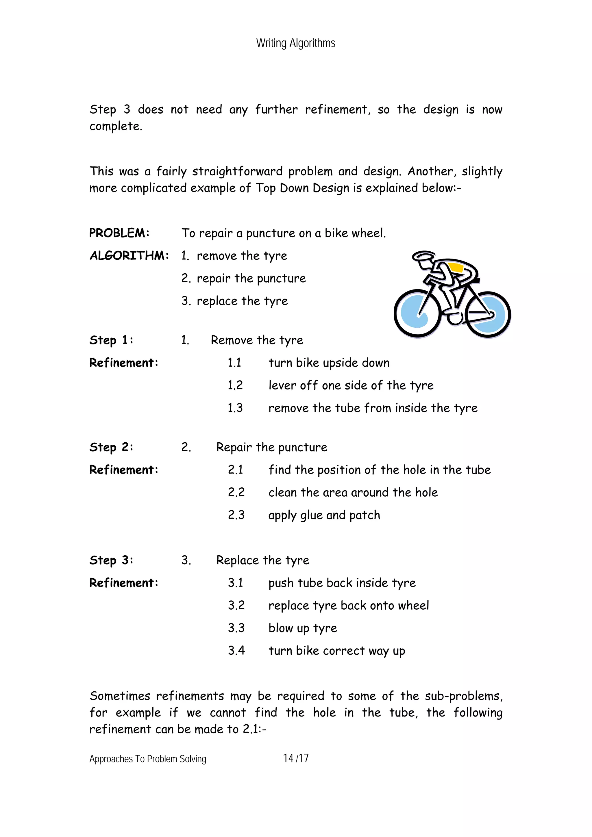 Writing Algorithms Step 3 does not need any further refinement, so the design is now complete. This was a fairly straightforward problem and design. Another, slightly more complicated example of Top Down Design is explained below:- PROBLEM: To repair a puncture on a bike wheel. ALGORITHM: 1. remove the tyre 2. repair the puncture 3. replace the tyre Step 1: 1. Remove the tyre Refinement: 1.1 turn bike upside down 1.2 lever off one side of the tyre 1.3 remove the tube from inside the tyre Step 2: 2. Repair the puncture Refinement: 2.1 find the position of the hole in the tube 2.2 clean the area around the hole 2.3 apply glue and patch Step 3: 3. Replace the tyre Refinement: 3.1 push tube back inside tyre 3.2 replace tyre back onto wheel 3.3 blow up tyre 3.4 turn bike correct way up Sometimes refinements may be required to some of the sub-problems, for example if we cannot find the hole in the tube, the following refinement can be made to 2.1:- Approaches To Problem Solving 14 /17 