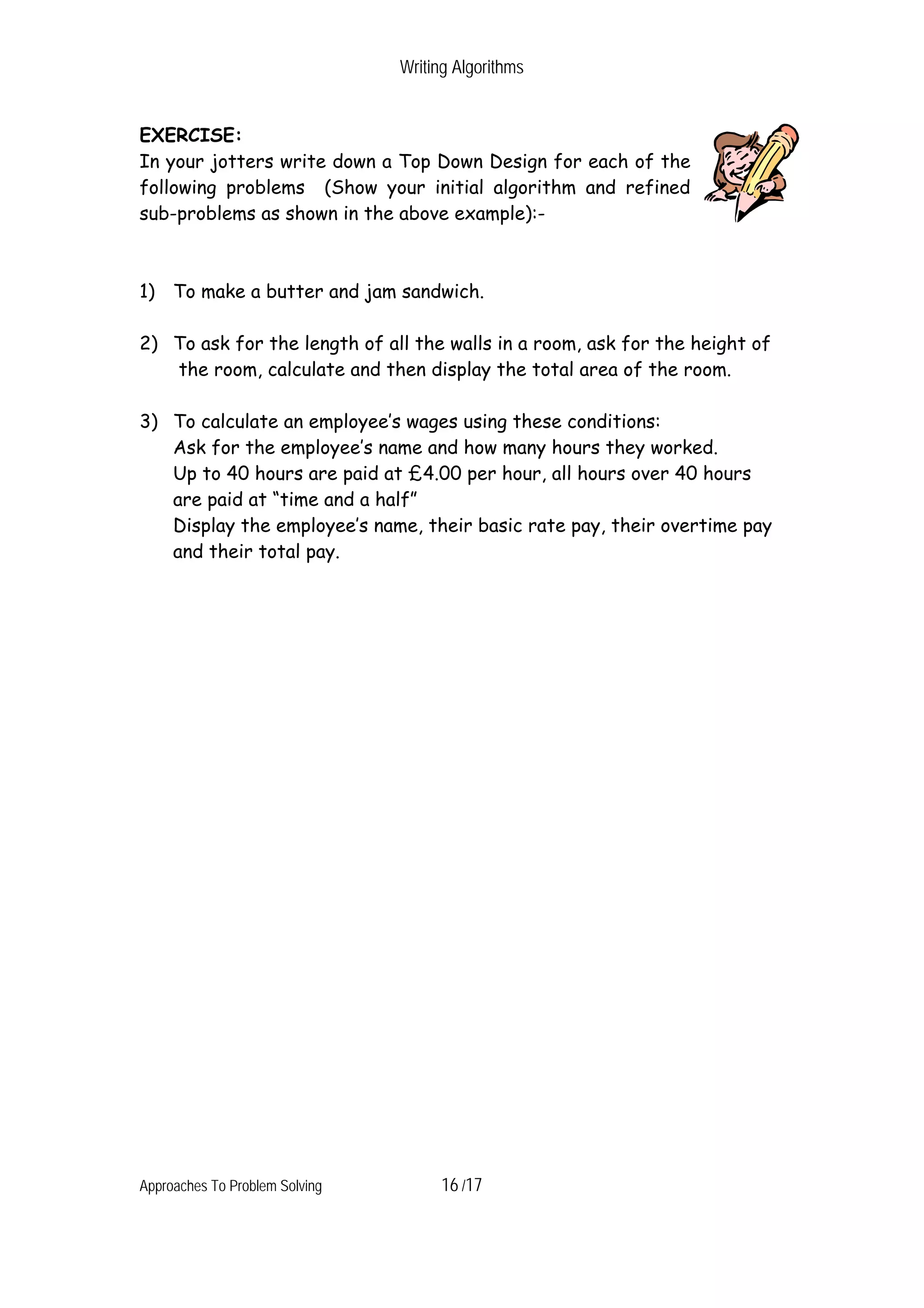 Writing Algorithms EXERCISE: In your jotters write down a Top Down Design for each of the following problems (Show your initial algorithm and refined sub-problems as shown in the above example):- 1) To make a butter and jam sandwich. 2) To ask for the length of all the walls in a room, ask for the height of the room, calculate and then display the total area of the room. 3) To calculate an employee’s wages using these conditions: Ask for the employee’s name and how many hours they worked. Up to 40 hours are paid at £4.00 per hour, all hours over 40 hours are paid at “time and a half” Display the employee’s name, their basic rate pay, their overtime pay and their total pay. Approaches To Problem Solving 16 /17 