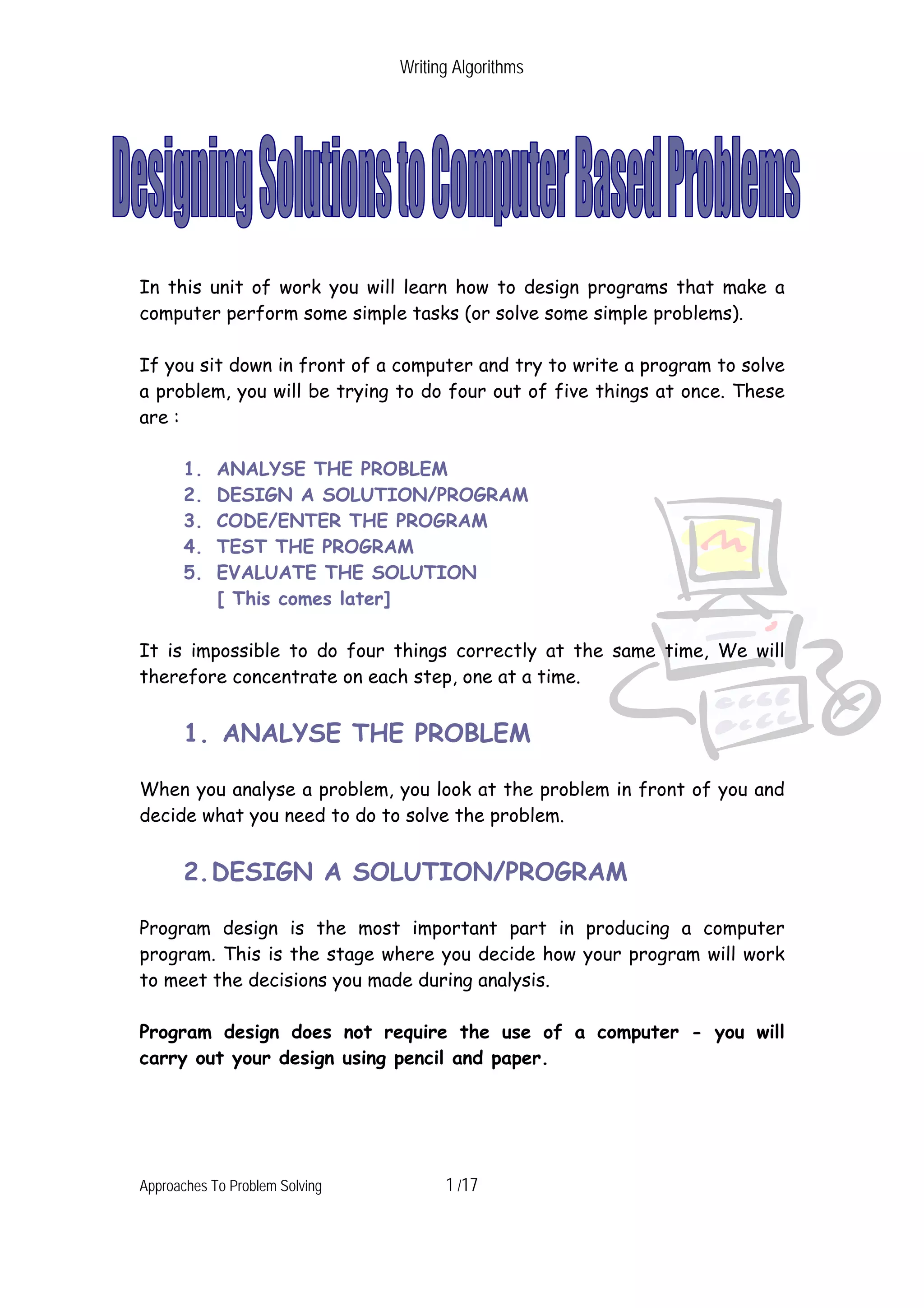 Writing Algorithms In this unit of work you will learn how to design programs that make a computer perform some simple tasks (or solve some simple problems). If you sit down in front of a computer and try to write a program to solve a problem, you will be trying to do four out of five things at once. These are : 1. ANALYSE THE PROBLEM 2. DESIGN A SOLUTION/PROGRAM 3. CODE/ENTER THE PROGRAM 4. TEST THE PROGRAM 5. EVALUATE THE SOLUTION [ This comes later] It is impossible to do four things correctly at the same time, We will therefore concentrate on each step, one at a time. 1. ANALYSE THE PROBLEM When you analyse a problem, you look at the problem in front of you and decide what you need to do to solve the problem. 2. DESIGN A SOLUTION/PROGRAM Program design is the most important part in producing a computer program. This is the stage where you decide how your program will work to meet the decisions you made during analysis. Program design does not require the use of a computer - you will carry out your design using pencil and paper. Approaches To Problem Solving 1 /17 