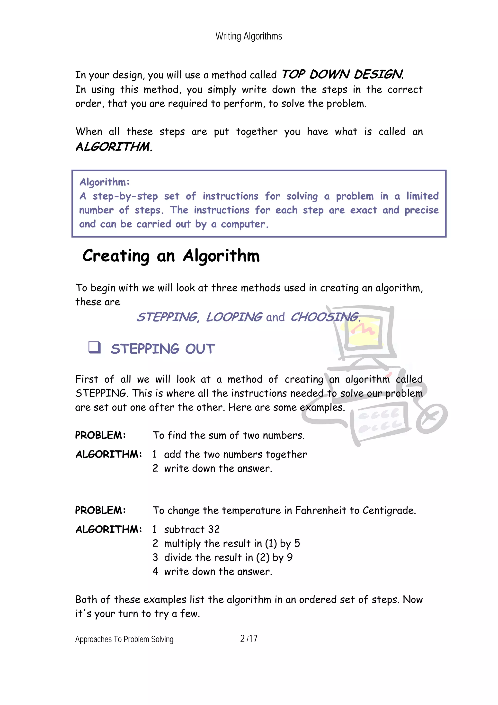 Writing Algorithms In your design, you will use a method called TOP DOWN DESIGN. In using this method, you simply write down the steps in the correct order, that you are required to perform, to solve the problem. When all these steps are put together you have what is called an ALGORITHM. Algorithm: A step-by-step set of instructions for solving a problem in a limited number of steps. The instructions for each step are exact and precise and can be carried out by a computer. Creating an Algorithm To begin with we will look at three methods used in creating an algorithm, these are STEPPING, LOOPING and CHOOSING. STEPPING OUT First of all we will look at a method of creating an algorithm called STEPPING. This is where all the instructions needed to solve our problem are set out one after the other. Here are some examples. PROBLEM: To find the sum of two numbers. ALGORITHM: 1 add the two numbers together 2 write down the answer. PROBLEM: To change the temperature in Fahrenheit to Centigrade. ALGORITHM: 1 subtract 32 2 multiply the result in (1) by 5 3 divide the result in (2) by 9 4 write down the answer. Both of these examples list the algorithm in an ordered set of steps. Now it's your turn to try a few. Approaches To Problem Solving 2 /17 