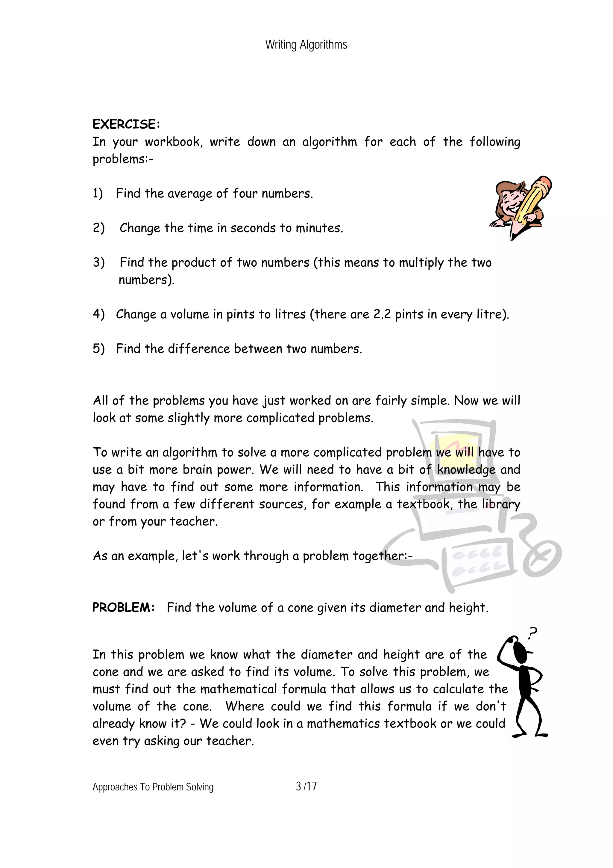 Writing Algorithms EXERCISE: In your workbook, write down an algorithm for each of the following problems:- 1) Find the average of four numbers. 2) Change the time in seconds to minutes. 3) Find the product of two numbers (this means to multiply the two numbers). 4) Change a volume in pints to litres (there are 2.2 pints in every litre). 5) Find the difference between two numbers. All of the problems you have just worked on are fairly simple. Now we will look at some slightly more complicated problems. To write an algorithm to solve a more complicated problem we will have to use a bit more brain power. We will need to have a bit of knowledge and may have to find out some more information. This information may be found from a few different sources, for example a textbook, the library or from your teacher. As an example, let's work through a problem together:- PROBLEM: Find the volume of a cone given its diameter and height. In this problem we know what the diameter and height are of the cone and we are asked to find its volume. To solve this problem, we must find out the mathematical formula that allows us to calculate the volume of the cone. Where could we find this formula if we don't already know it? - We could look in a mathematics textbook or we could even try asking our teacher. Approaches To Problem Solving 3 /17 