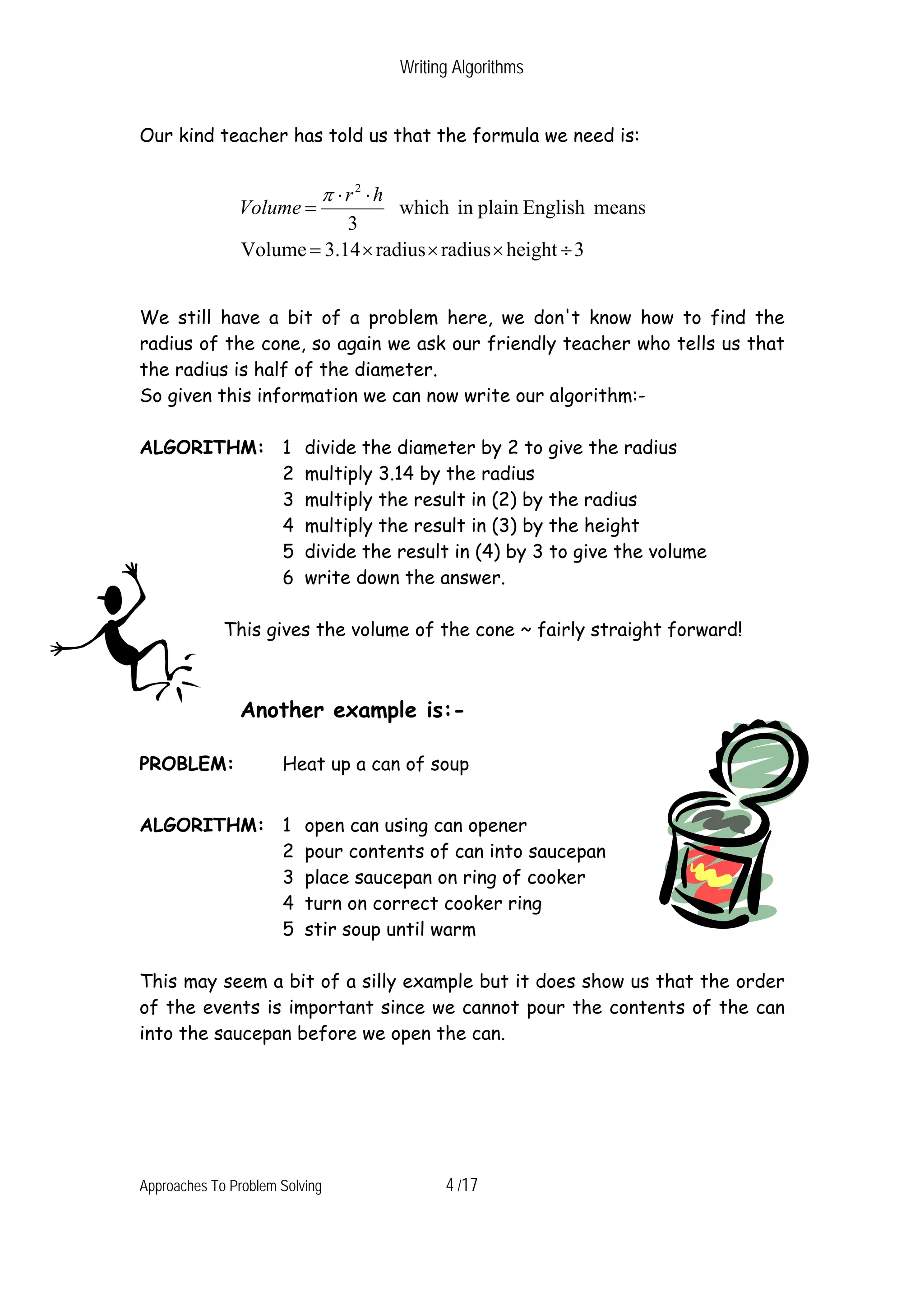 Writing Algorithms Our kind teacher has told us that the formula we need is: π ⋅r2 ⋅h Volume = which in plain English means 3 Volume = 3.14 × radius × radius × height ÷ 3 We still have a bit of a problem here, we don't know how to find the radius of the cone, so again we ask our friendly teacher who tells us that the radius is half of the diameter. So given this information we can now write our algorithm:- ALGORITHM: 1 divide the diameter by 2 to give the radius 2 multiply 3.14 by the radius 3 multiply the result in (2) by the radius 4 multiply the result in (3) by the height 5 divide the result in (4) by 3 to give the volume 6 write down the answer. This gives the volume of the cone ~ fairly straight forward! Another example is:- PROBLEM: Heat up a can of soup ALGORITHM: 1 open can using can opener 2 pour contents of can into saucepan 3 place saucepan on ring of cooker 4 turn on correct cooker ring 5 stir soup until warm This may seem a bit of a silly example but it does show us that the order of the events is important since we cannot pour the contents of the can into the saucepan before we open the can. Approaches To Problem Solving 4 /17 