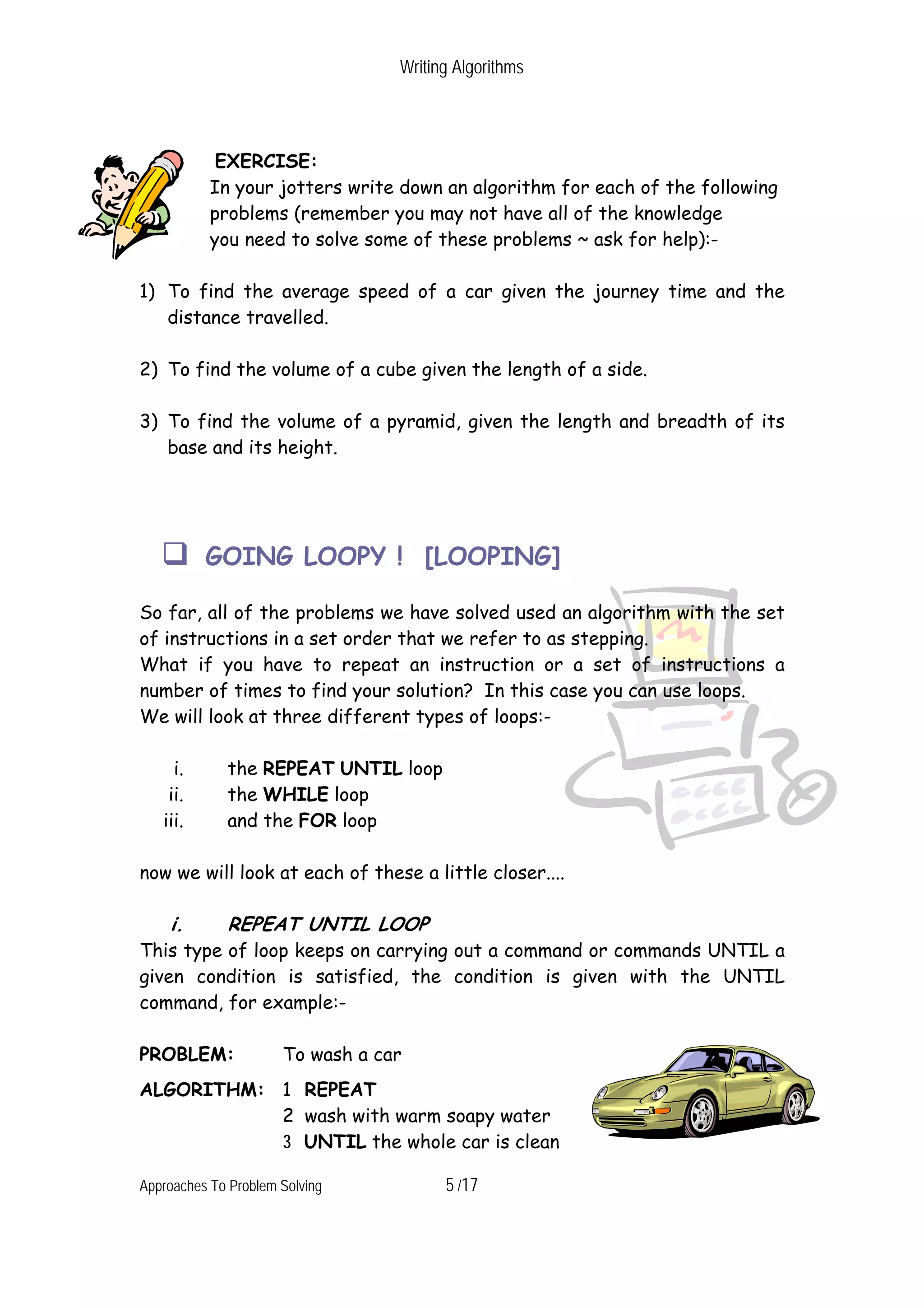 Writing Algorithms EXERCISE: In your jotters write down an algorithm for each of the following problems (remember you may not have all of the knowledge you need to solve some of these problems ~ ask for help):- 1) To find the average speed of a car given the journey time and the distance travelled. 2) To find the volume of a cube given the length of a side. 3) To find the volume of a pyramid, given the length and breadth of its base and its height. GOING LOOPY ! [LOOPING] So far, all of the problems we have solved used an algorithm with the set of instructions in a set order that we refer to as stepping. What if you have to repeat an instruction or a set of instructions a number of times to find your solution? In this case you can use loops. We will look at three different types of loops:- i. the REPEAT UNTIL loop ii. the WHILE loop iii. and the FOR loop now we will look at each of these a little closer.... i. REPEAT UNTIL LOOP This type of loop keeps on carrying out a command or commands UNTIL a given condition is satisfied, the condition is given with the UNTIL command, for example:- PROBLEM: To wash a car ALGORITHM: 1 REPEAT 2 wash with warm soapy water 3 UNTIL the whole car is clean Approaches To Problem Solving 5 /17 