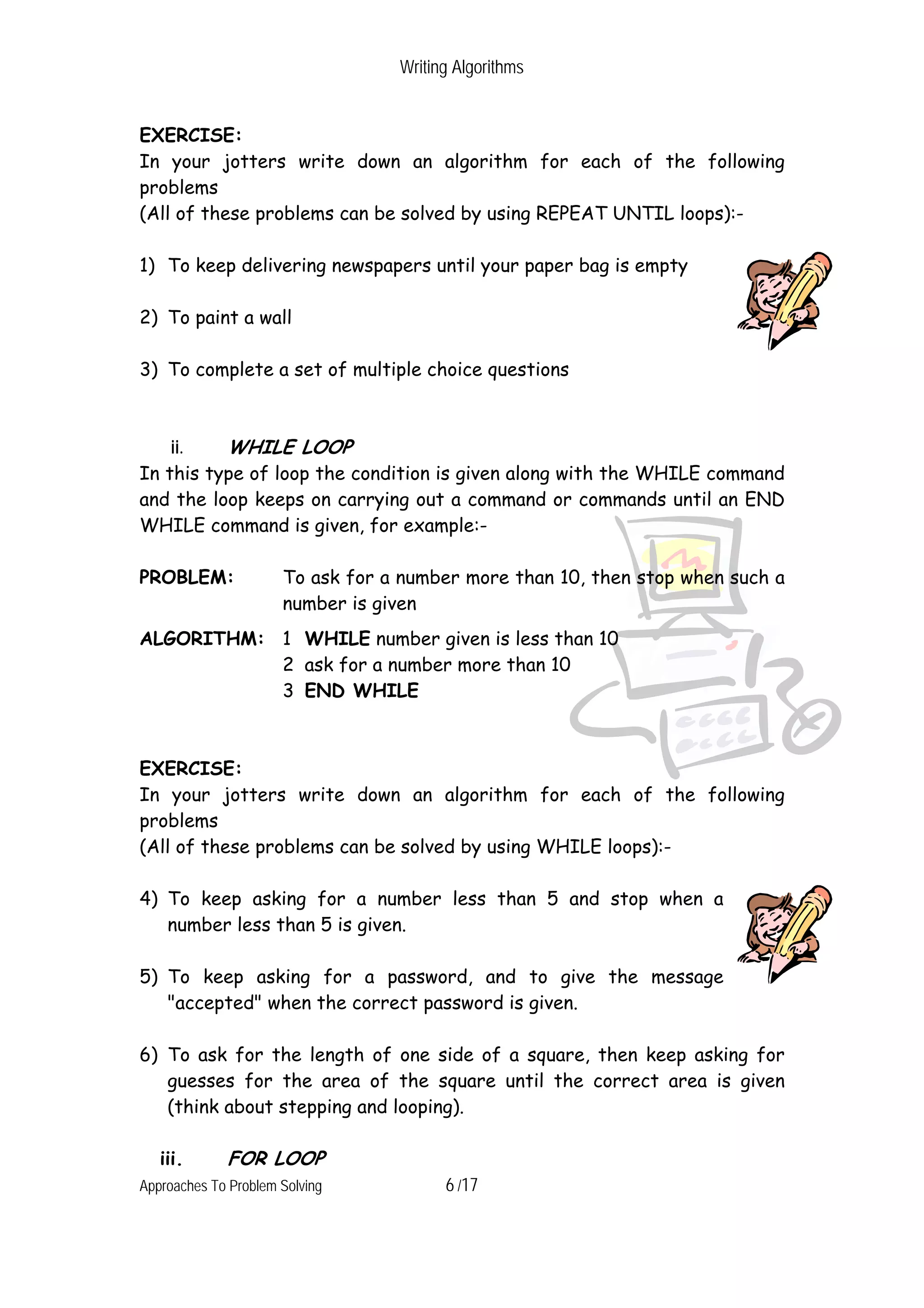 Writing Algorithms EXERCISE: In your jotters write down an algorithm for each of the following problems (All of these problems can be solved by using REPEAT UNTIL loops):- 1) To keep delivering newspapers until your paper bag is empty 2) To paint a wall 3) To complete a set of multiple choice questions ii. WHILE LOOP In this type of loop the condition is given along with the WHILE command and the loop keeps on carrying out a command or commands until an END WHILE command is given, for example:- PROBLEM: To ask for a number more than 10, then stop when such a number is given ALGORITHM: 1 WHILE number given is less than 10 2 ask for a number more than 10 3 END WHILE EXERCISE: In your jotters write down an algorithm for each of the following problems (All of these problems can be solved by using WHILE loops):- 4) To keep asking for a number less than 5 and stop when a number less than 5 is given. 5) To keep asking for a password, and to give the message "accepted" when the correct password is given. 6) To ask for the length of one side of a square, then keep asking for guesses for the area of the square until the correct area is given (think about stepping and looping). iii. FOR LOOP Approaches To Problem Solving 6 /17 