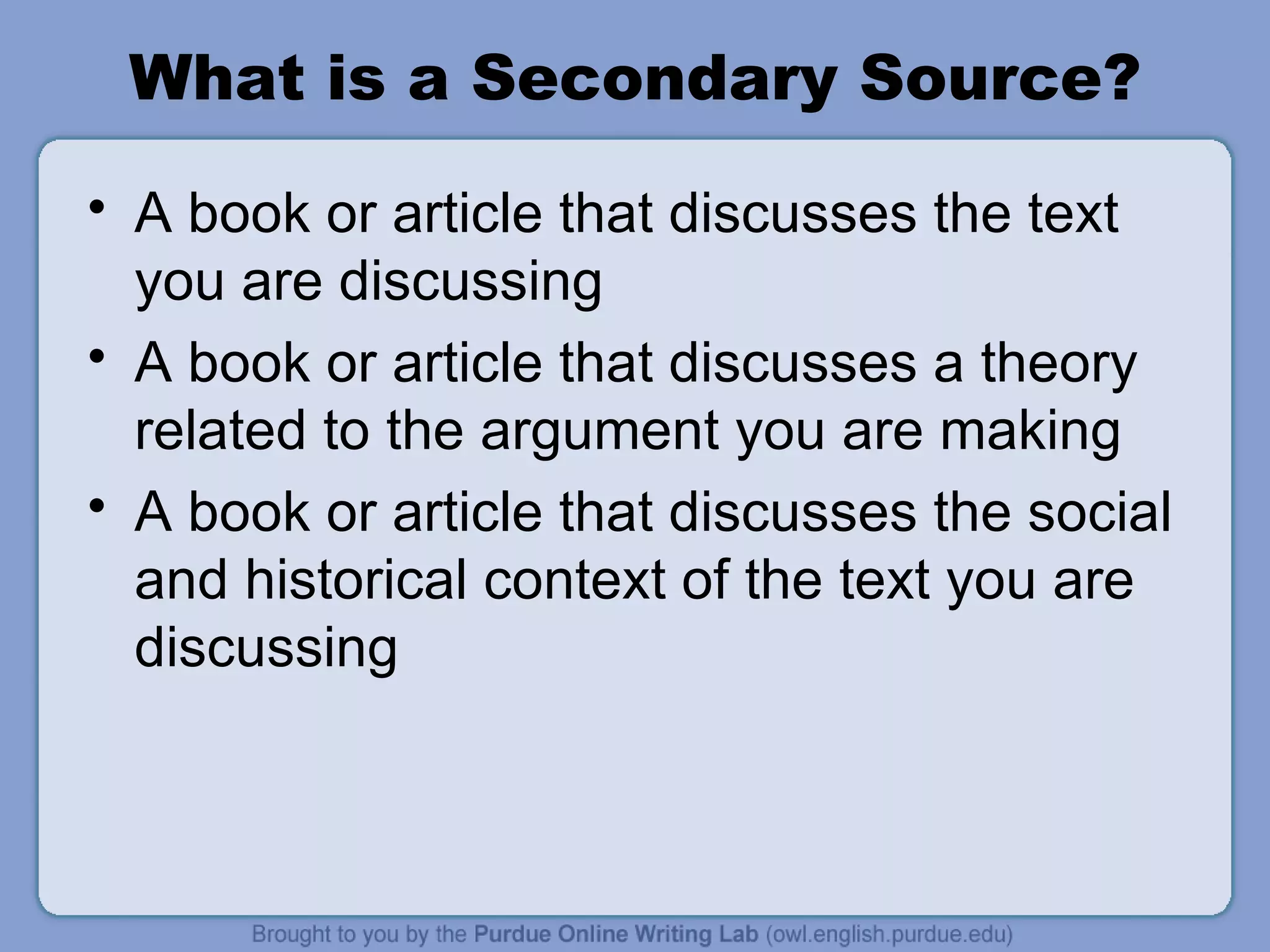 What is a Secondary Source? A book or article that discusses the text you are discussing A book or article that discusses a theory related to the argument you are making A book or article that discusses the social and historical context of the text you are discussing 