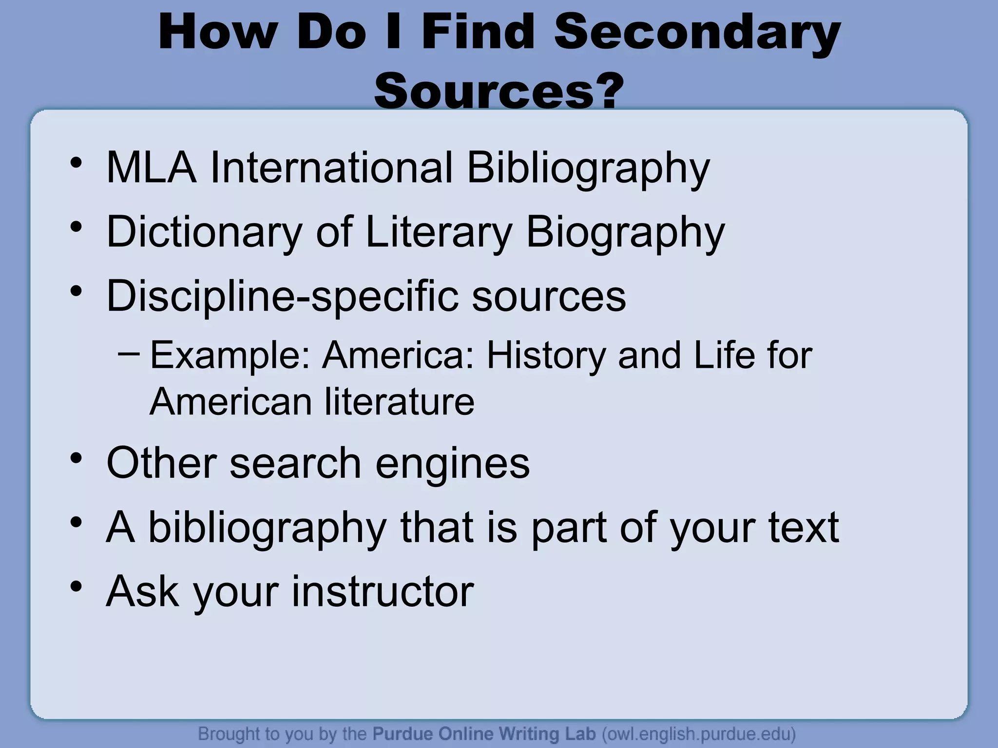 How Do I Find Secondary Sources? MLA International Bibliography Dictionary of Literary Biography Discipline-specific sources Example: America: History and Life for American literature Other search engines A bibliography that is part of your text Ask your instructor 