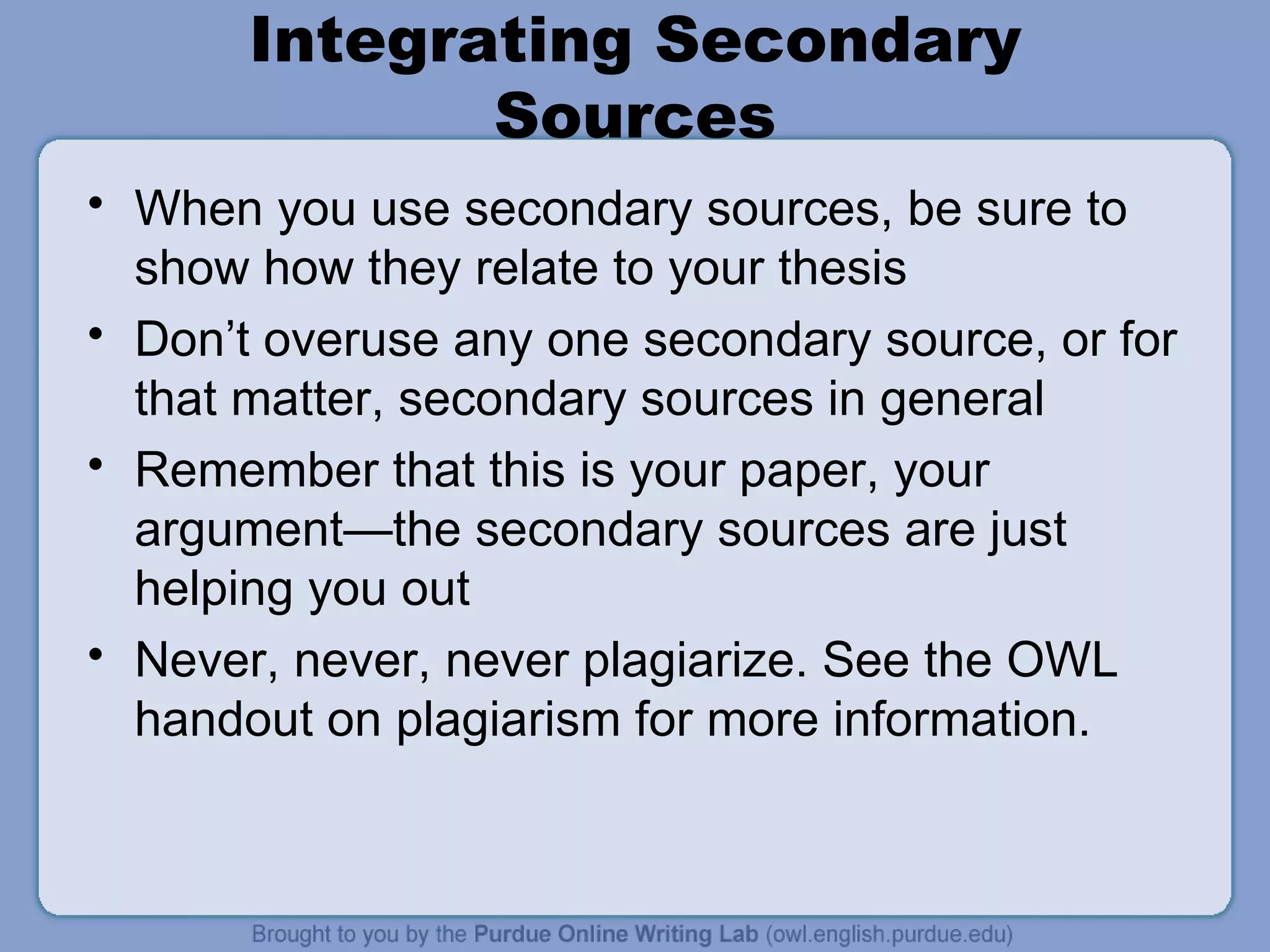 Integrating Secondary Sources When you use secondary sources, be sure to show how they relate to your thesis Don’t overuse any one secondary source, or for that matter, secondary sources in general Remember that this is your paper, your argument—the secondary sources are just helping you out Never, never, never plagiarize. See the OWL handout on plagiarism for more information. 
