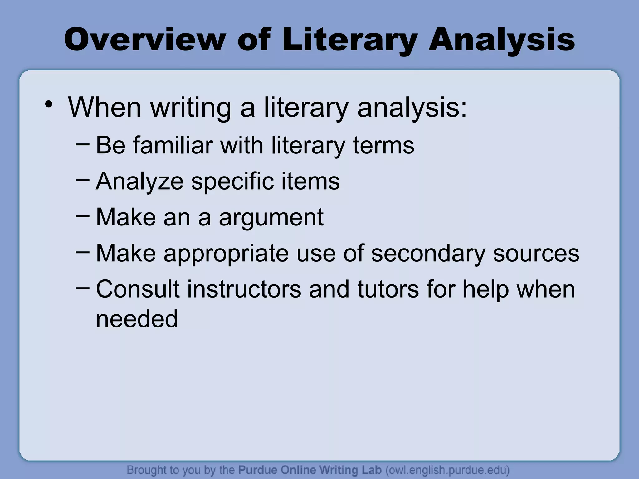Overview of Literary Analysis When writing a literary analysis: Be familiar with literary terms Analyze specific items Make an a argument Make appropriate use of secondary sources Consult instructors and tutors for help when needed 
