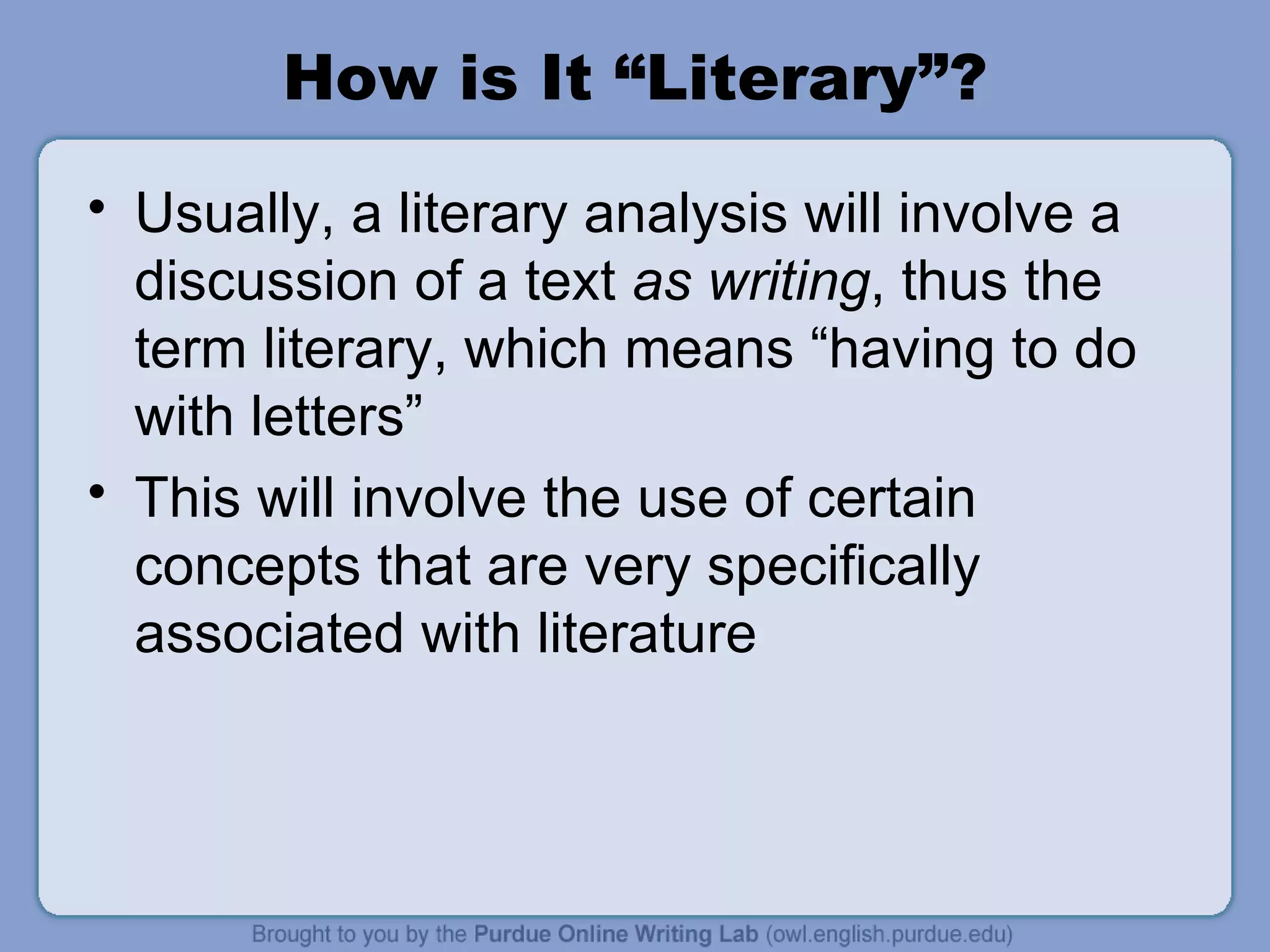 How is It “Literary”? Usually, a literary analysis will involve a discussion of a text  as writing , thus the term literary, which means “having to do with letters” This will involve the use of certain concepts that are very specifically associated with literature 