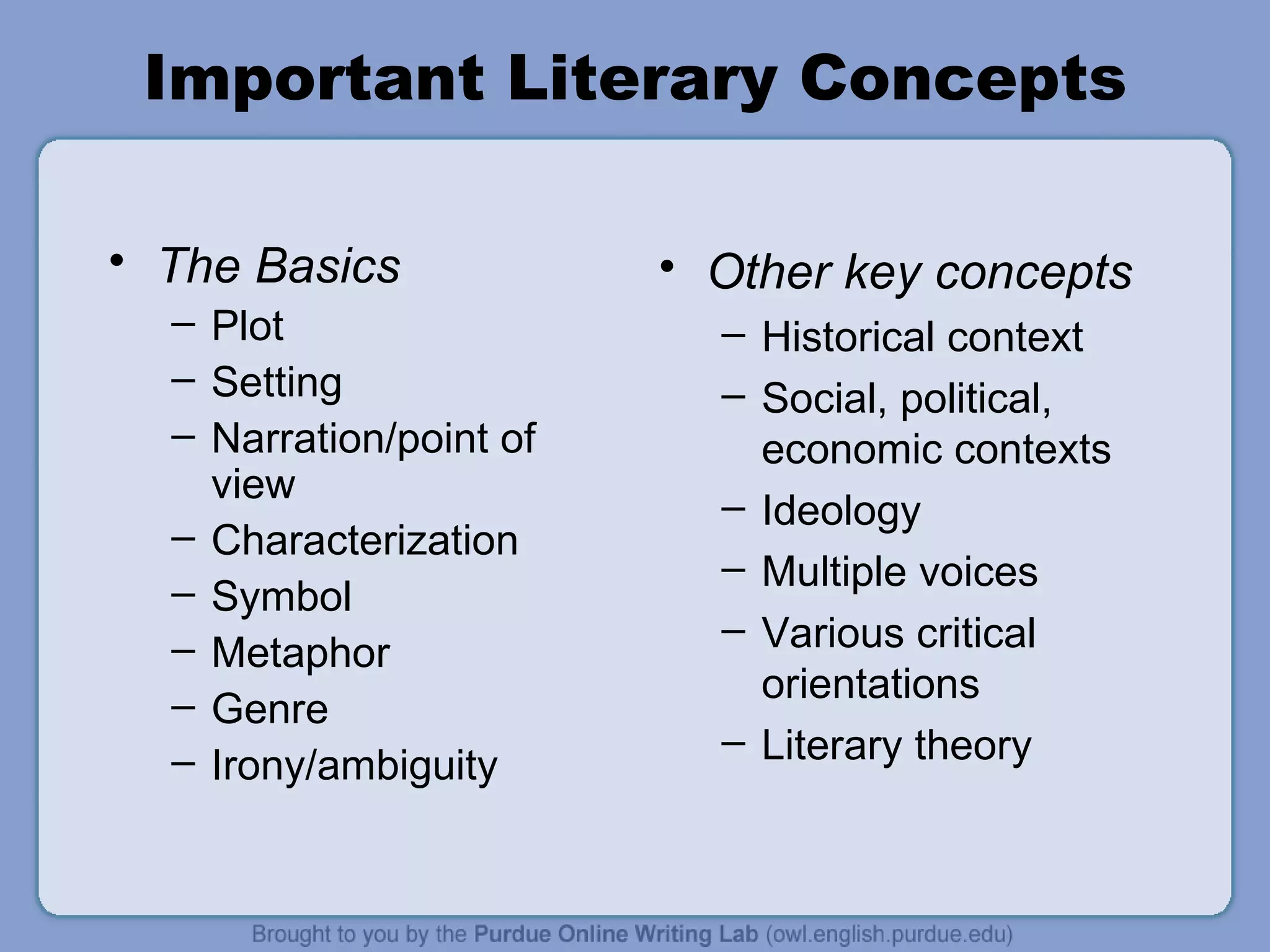 Important Literary Concepts The Basics Plot Setting Narration/point of view Characterization Symbol  Metaphor Genre Irony/ambiguity Other key concepts Historical context Social, political, economic contexts Ideology Multiple voices Various critical orientations Literary theory 