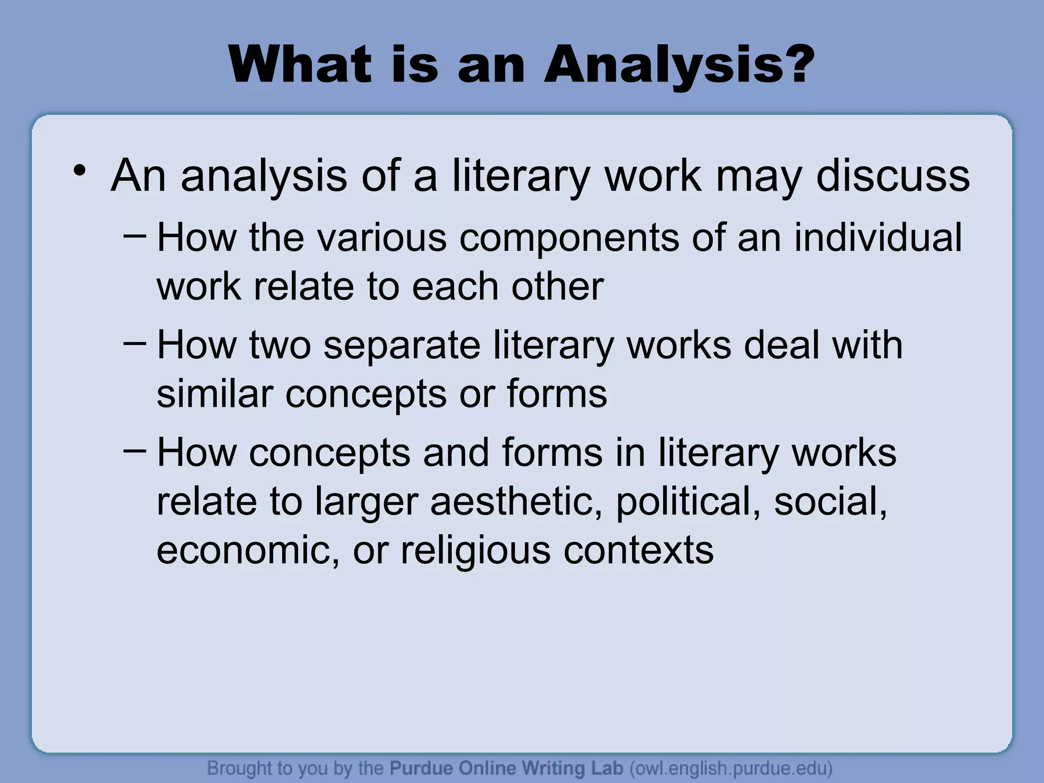 What is an Analysis? An analysis of a literary work may discuss How the various components of an individual work relate to each other How two separate literary works deal with similar concepts or forms How concepts and forms in literary works relate to larger aesthetic, political, social, economic, or religious contexts 