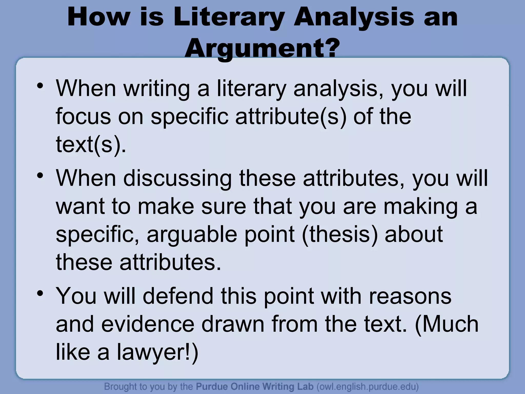 How is Literary Analysis an Argument? When writing a literary analysis, you will focus on specific attribute(s) of the text(s).  When discussing these attributes, you will want to make sure that you are making a specific, arguable point (thesis) about these attributes. You will defend this point with reasons and evidence drawn from the text. (Much like a lawyer!) 