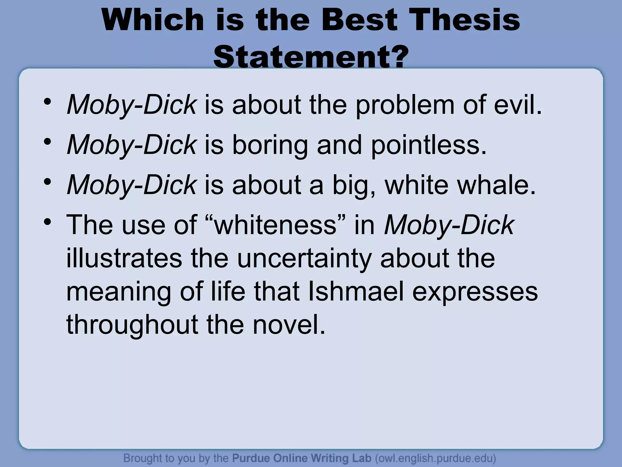 Moby-Dick  is about the problem of evil. Moby-Dick  is boring and pointless. Moby-Dick  is about a big, white whale. The use of “whiteness” in  Moby-Dick  illustrates the uncertainty about the meaning of life that Ishmael expresses throughout the novel. Which is the Best Thesis Statement? 