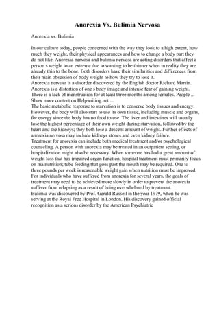 Anorexia Vs. Bulimia Nervosa
Anorexia vs. Bulimia
In our culture today, people concerned with the way they look to a high extent, how
much they weight, their physical appearances and how to change a body part they
do not like. Anorexia nervosa and bulimia nervosa are eating disorders that affect a
person s weight to an extreme due to wanting to be thinner when in reality they are
already thin to the bone. Both disorders have their similarities and differences from
their main obsession of body weight to how they try to lose it.
Anorexia nervosa is a disorder discovered by the English doctor Richard Martin.
Anorexia is a distortion of one s body image and intense fear of gaining weight.
There is a lack of menstruation for at least three months among females. People ...
Show more content on Helpwriting.net ...
The basic metabolic response to starvation is to conserve body tissues and energy.
However, the body will also start to use its own tissue, including muscle and organs,
for energy since the body has no food to use. The liver and intestines will usually
lose the highest percentage of their own weight during starvation, followed by the
heart and the kidneys; they both lose a descent amount of weight. Further effects of
anorexia nervosa may include kidneys stones and even kidney failure.
Treatment for anorexia can include both medical treatment and/or psychological
counseling. A person with anorexia may be treated in an outpatient setting, or
hospitalization might also be necessary. When someone has had a great amount of
weight loss that has impaired organ function, hospital treatment must primarily focus
on malnutrition; tube feeding that goes past the mouth may be required. One to
three pounds per week is reasonable weight gain when nutrition must be improved.
For individuals who have suffered from anorexia for several years, the goals of
treatment may need to be achieved more slowly in order to prevent the anorexia
sufferer from relapsing as a result of being overwhelmed by treatment.
Bulimia was discovered by Prof. Gerald Russell in the year 1979, when he was
serving at the Royal Free Hospital in London. His discovery gained official
recognition as a serious disorder by the American Psychiatric
 
