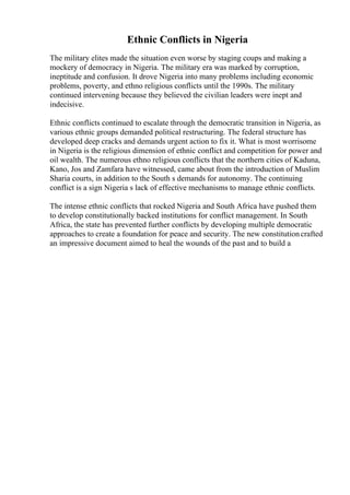 Ethnic Conflicts in Nigeria
The military elites made the situation even worse by staging coups and making a
mockery of democracy in Nigeria. The military era was marked by corruption,
ineptitude and confusion. It drove Nigeria into many problems including economic
problems, poverty, and ethno religious conflicts until the 1990s. The military
continued intervening because they believed the civilian leaders were inept and
indecisive.
Ethnic conflicts continued to escalate through the democratic transition in Nigeria, as
various ethnic groups demanded political restructuring. The federal structure has
developed deep cracks and demands urgent action to fix it. What is most worrisome
in Nigeria is the religious dimension of ethnic conflict and competition for power and
oil wealth. The numerous ethno religious conflicts that the northern cities of Kaduna,
Kano, Jos and Zamfara have witnessed, came about from the introduction of Muslim
Sharia courts, in addition to the South s demands for autonomy. The continuing
conflict is a sign Nigeria s lack of effective mechanisms to manage ethnic conflicts.
The intense ethnic conflicts that rocked Nigeria and South Africa have pushed them
to develop constitutionally backed institutions for conflict management. In South
Africa, the state has prevented further conflicts by developing multiple democratic
approaches to create a foundation for peace and security. The new constitutioncrafted
an impressive document aimed to heal the wounds of the past and to build a
 