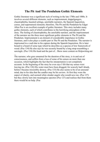 The Pit And The Pendulum Gothic Elements
Gothic literature was a significant style of writing in the late 1700s and 1800s. It
involves several different elements, such as imprisonment, doppelgangers,
claustrophobia, haunted settings, unreliable narrators, the Spanish Inquisition,
curses, and supernatural elements; therefore, The Pit and the Pendulum by Edgar
Allen Poe is an excellent example of gothic literature. This story includes many
gothic elements, each of which contributes to the horrifying atmosphere of the
story. The feeling of claustrophobia, the unreliable narrator, and the imprisonment
of the narrator are the three most significant gothic elements in The Pit and the
Pendulum. Imprisonment is an element of considerable importance in Gothic
literature, and it also plays a sizable part in The Pit and the Pendulum. The narrator is
imprisoned in a vault due to his capture during the Spanish Inquisition. He is later
bound to a board of some type which he describes as a species of low framework of
wood. (Poe 134) He also says he was securely bound by a long strap resembling a
surcingle. (Poe 134) His head and the part of... Show more content on Helpwriting.net
...
The narrator, who goes unnamed for the duration of the story, is in and out of
consciousness, and suffers from a loss of some of his senses on more than one
occasion, which highlights the fact that his interpretation is not completely
accurate. In the beginning of the story he even says I felt that my senses were
leaving me. (Poe 126) His water must have been drugged, for scarcely had I drunk,
before I became irresistibly drowsy. (Poe 133) He also seems to be of an unsound
mind, due to his idea that the candles may be his saviors. At first they wore the
aspect of charity, and seemed white slender angels who would save me. (Poe 127)
but they slowly turn into meaningless spectres (Poe 127) and realises that from them
there would be no help. (Poe
 