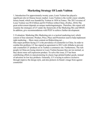Marketing Strategy Of Louis Vuitton
1. Introduction For approximately twenty years, Louis Vuitton has played a
significant role in Chinese luxury market. Louis Vuitton is the world s most valuable
luxury brand, which was founded by Vuitton in 1854 in France. The 2013 revenue of
Louis Vuitton was $9.4 billion and $3.9 billion within China. (Forbes, 2016) The
great achievement depends on unique marketingstrategies. Therefore, this report will
examine the strategies of LV under the framework of the Marketing Mix and SWOT.
In addition, give recommendations with PEST to achieve further development.
2. Evaluation: Marketing Mix Marketing mix is a tactical marketing tool, which
consist of four elements: Product, Price, Place and Promotion used to help implement
right marketing ... Show more content on Helpwriting.net ...
One major problem facing LV is the prevalence of counterfeit in China. In order to
combat this problem, LV has signed an agreement in 2013 with Alibaba to prevent
sale counterfeit LV products on its Taobao e commerce site. Furthermore, The rich
people in China are losing interest to Louis Vuitton because they are too normal, so
they desire more self expression product. To solve this issue, LV has been
contributing efforts to stop promoting its classic logo printed leather goods, instead
of advertise its low key products. Generally, LV is trying to achieve exclusive
through improve the design style, and also protects its brand s image from against
counterfeit
 