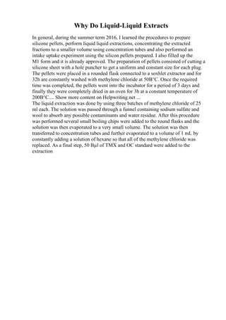 Why Do Liquid-Liquid Extracts
In general, during the summer term 2016, I learned the procedures to prepare
silicone pellets, perform liquid liquid extractions, concentrating the extracted
fractions to a smaller volume using concentration tubes and also performed an
intake uptake experiment using the silicon pellets prepared. I also filled up the
M1 form and it is already approved. The preparation of pellets consisted of cutting a
silicone sheet with a hole puncher to get a uniform and constant size for each plug.
The pellets were placed in a rounded flask connected to a soxhlet extractor and for
32h are constantly washed with methylene chloride at 50В°C. Once the required
time was completed, the pellets went into the incubator for a period of 3 days and
finally they were completely dried in an oven for 3h at a constant temperature of
200В°C.... Show more content on Helpwriting.net ...
The liquid extraction was done by using three batches of methylene chloride of 25
ml each. The solution was passed through a funnel containing sodium sulfate and
wool to absorb any possible contaminants and water residue. After this procedure
was performed several small boiling chips were added to the round flasks and the
solution was then evaporated to a very small volume. The solution was then
transferred to concentration tubes and further evaporated to a volume of 1 mL by
constantly adding a solution of hexane so that all of the methylene chloride was
replaced. As a final step, 50 Вµl of TMX and OC standard were added to the
extraction
 